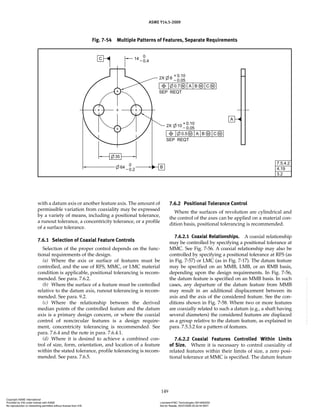 ASME Y14.5-2009
149
with a datum axis or another feature axis. The amount of
permissible variation from coaxiality may be expressed
by a variety of means, including a positional tolerance,
a runout tolerance, a concentricity tolerance, or a profile
of a surface tolerance.
7.6.1 Selection of Coaxial Feature Controls
Selection of the proper control depends on the func-
tional requirements of the design.
(a) Where the axis or surface of features must be
controlled, and the use of RFS, MMC, or LMC material
condition is applicable, positional tolerancing is recom-
mended. See para. 7.6.2.
(b) Where the surface of a feature must be controlled
relative to the datum axis, runout tolerancing is recom-
mended. See para. 9.2.
(c) Where the relationship between the derived
median points of the controlled feature and the datum
axis is a primary design concern, or where the coaxial
control of noncircular features is a design require-
ment, concentricity tolerancing is recommended. See
para. 7.6.4 and the note in para. 7.6.4.1.
(d) Where it is desired to achieve a combined con-
trol of size, form, orientation, and location of a feature
within the stated tolerance, profile tolerancing is recom-
mended. See para. 7.6.5.
7.6.2 Positional Tolerance Control
Where the surfaces of revolution are cylindrical and
the control of the axes can be applied on a material con-
dition basis, positional tolerancing is recommended.
7.6.2.1 Coaxial Relationships. A coaxial relationship
may be controlled by specifying a positional tolerance at
MMC. See Fig. 7-56. A coaxial relationship may also be
controlled by specifying a positional tolerance at RFS (as
in Fig. 7-57) or LMC (as in Fig. 7-17). The datum feature
may be specified on an MMB, LMB, or an RMB basis,
depending upon the design requirements. In Fig. 7-56,
the datum feature is specified on an MMB basis. In such
cases, any departure of the datum feature from MMB
may result in an additional displacement between its
axis and the axis of the considered feature. See the con-
ditions shown in Fig. 7-58. Where two or more features
are coaxially related to such a datum (e.g., a shaft having
several diameters) the considered features are displaced
as a group relative to the datum feature, as explained in
para. 7.5.3.2 for a pattern of features.
7.6.2.2 Coaxial Features Controlled Within Limits
of Size. Where it is necessary to control coaxiality of
related features within their limits of size, a zero posi-
tional tolerance at MMC is specified. The datum feature
Fig. 7-54 Multiple Patterns of Features, Separate Requirements
Copyright ASME International
Provided by IHS under license with ASME Licensee=FMC Technologies /5914950002
Not for Resale, 05/07/2009 00:24:44 MDT
No reproduction or networking permitted without license from IHS
--`,,`,,,``,`,``,,``,`,`,,,`,`,`-`-`,,`,,`,`,,`---
 