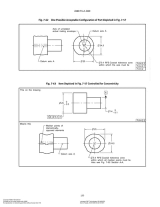ASME Y14.5-2009
155
Fig. 7-62 One Possible Acceptable Configuration of Part Depicted in Fig. 7-57
Fig. 7-63 Item Depicted in Fig. 7-57 Controlled for Concentricity
Copyright ASME International
Provided by IHS under license with ASME Licensee=FMC Technologies /5914950002
Not for Resale, 05/07/2009 00:24:44 MDT
No reproduction or networking permitted without license from IHS
--`,,`,,,``,`,``,,``,`,`,,,`,`,`-`-`,,`,,`,`,,`---
 