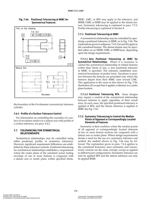 ASME Y14.5-2009
156
the boundary of the 0.4-diameter concentricity tolerance
cylinder.
7.6.5 Profile of a Surface Tolerance Control
For information on controlling the coaxiality of a sur-
face of revolution relative to a datum axis with profile of
a surface tolerance, see para. 8.4.2.
7.7 TOLERANCING FOR SYMMETRICAL
RELATIONSHIPS
Symmetrical relationships may be controlled using
either positional, profile, or symmetry tolerances.
However, significant requirement differences are estab-
lished by these tolerance controls. Positional tolerancing
for symmetrical relationships establishes a requirement
where the center plane of the unrelated actual mating
envelope of one or more features is congruent with
a datum axis or center plane within specified limits.
MMC, LMC, or RFS may apply to the tolerance, and
MMB, LMB, or RMB may be applied to the datum fea-
ture. Symmetry tolerancing is explained in para. 7.7.2.
Profile tolerancing is explained in Section 8.
7.7.1 Positional Tolerancing at MMC
A symmetrical relationship may be controlled by spec-
ifying a positional tolerance at MMC as in Fig. 7-64. The
explanations given in subparas. 7.4.5.1(a) and (b) apply to
the considered feature. The datum feature may be speci-
fied either on an MMB, LMB, or RMB basis, depending
upon the design requirements.
7.7.1.1 Zero Positional Tolerancing at MMC for
Symmetrical Relationships. Where it is necessary to
control the symmetrical relationship of related features
within their limits of size, a zero positional tolerance
at MMC is specified. The tolerance establishes sym-
metrical boundaries of perfect form. Variations in posi-
tion between the features are permitted only where the
features depart from their MMC sizes toward LMC.
This application is the same as that shown in Fig. 7-56,
illustration (b) except that it applies a tolerance to a center
plane location.
7.7.1.2 Positional Tolerancing RFS. Some designs
may require a control of the symmetrical relationship
between features to apply regardless of their actual
sizes. In such cases, the specified positional tolerance is
applied at RFS, and the datum reference is applied at
RMB. See Fig. 7-65.
7.7.2 Symmetry Tolerancing to Control the Median
Points of Opposed or Correspondingly Located
Elements of Features
Symmetry is that condition where the median points
of all opposed or correspondingly located elements
of two or more feature surfaces are congruent with a
datum axis or center plane. Where design requirements
dictate a need for the use of a symmetry tolerance and
symbol, the method shown in Fig. 7-66 may be fol-
lowed. The explanation given in para. 7.6.4 applies to
the considered feature(s), since symmetry and concen-
tricity controls are the same concept, except as applied
to different part configurations. Symmetry tolerance can
only be applied RFS and the datum reference can only
be applied RMB.
Fig. 7-64 Positional Tolerancing at MMC for
Symmetrical Features
Copyright ASME International
Provided by IHS under license with ASME Licensee=FMC Technologies /5914950002
Not for Resale, 05/07/2009 00:24:44 MDT
No reproduction or networking permitted without license from IHS
--`,,`,,,``,`,``,,``,`,`,,,`,`,`-`-`,,`,,`,`,,`---
 