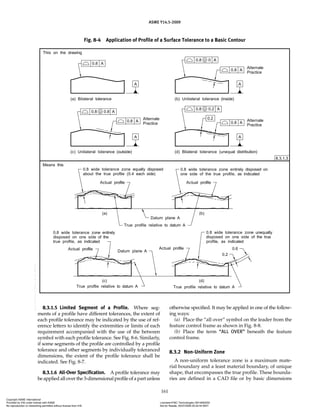 ASME Y14.5-2009
161
Fig. 8-4 Application of Profile of a Surface Tolerance to a Basic Contour
8.3.1.5 Limited Segment of a Profile. Where seg-
ments of a profile have different tolerances, the extent of
each profile tolerance may be indicated by the use of ref-
erence letters to identify the extremities or limits of each
requirement accompanied with the use of the between
symbol with each profile tolerance. See Fig. 8-6. Similarly,
if some segments of the profile are controlled by a profile
tolerance and other segments by individually toleranced
dimensions, the extent of the profile tolerance shall be
indicated. See Fig. 8-7.
8.3.1.6 All-Over Specification. A profile tolerance may
be applied all over the 3-dimensional profile of a part unless
otherwise specified. It may be applied in one of the follow-
ing ways:
(a) Place the “all over” symbol on the leader from the
feature control frame as shown in Fig. 8-8.
(b) Place the term “ALL OVER” beneath the feature
control frame.
8.3.2 Non-Uniform Zone
A non-uniform tolerance zone is a maximum mate-
rial boundary and a least material boundary, of unique
shape, that encompasses the true profile. These bounda-
ries are defined in a CAD file or by basic dimensions
Copyright ASME International
Provided by IHS under license with ASME Licensee=FMC Technologies /5914950002
Not for Resale, 05/07/2009 00:24:44 MDT
No reproduction or networking permitted without license from IHS
--`,,`,,,``,`,``,,``,`,`,,,`,`,`-`-`,,`,,`,`,,`---
 