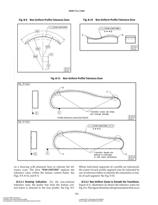 ASME Y14.5-2009
164
on a drawing with phantom lines to indicate the tol-
erance zone. The term “NON-UNIFORM” replaces the
tolerance value within the feature control frame. See
Figs. 8-9, 8-10, and 8-11.
8.3.2.1 Drawing Indication. For the non-uniform
tolerance zone, the leader line from the feature con-
trol frame is directed to the true profile. See Fig. 8-9.
Where individual segments of a profile are toleranced,
the extent of each profile segment may be indicated by
use of reference letters to identify the extremities or lim-
its of each segment. See Fig. 8-10.
8.3.2.2 Non-Uniform Zones to Smooth the Transitions.
Figure 8-11, illustration (a) shows the tolerance zones for
Fig. 8-6. This figure illustrates abrupt transitions that occur
Fig. 8-9 Non-Uniform Profile Tolerance Zone Fig. 8-10 Non-Uniform Profile Tolerance Zone
Fig. 8-11 Non-Uniform Profile Tolerance Zone
Copyright ASME International
Provided by IHS under license with ASME Licensee=FMC Technologies /5914950002
Not for Resale, 05/07/2009 00:24:44 MDT
No reproduction or networking permitted without license from IHS
--`,,`,,,``,`,``,,``,`,`,,,`,`,`-`-`,,`,,`,`,,`---
 