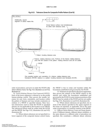 ASME Y14.5-2009
171
Fig. 8-21 Tolerance Zones for Composite Profile Pattern (Cont’d)
order of precedence, and serve to relate the PLTZF to the
datum reference frame. See Figs. 8-21, illustration (a) and 8-22,
illustration(a).
(b) Feature-Relating Tolerance Zone Framework (FRTZF).
Each of the lower segments is referred to as the profile
feature-relating control. They govern the smaller tol-
erance for size, form, orientation, and location within
the pattern of features and may include constraints on
rotation of a FRTZF to specified datums. Basic loca-
tion dimensions used to relate the PLTZF to specified
datums are not applicable to the location of any FRTZF.
The toleranced feature shall lie within both the PLTZF
and the FRTZF. See Figs. 8-21, illustration (b) and 8-22,
illustration (b).
(1) Where datum references are not specified in a
lower segment of the composite feature control frame,
the FRTZF is free to rotate and translate within the
boundaries established and governed by the PLTZF.
(2) Ifdatumsarespecifiedinthelowersegment(s),
they govern the rotation of the FRTZF relative to the
datums and within the boundaries established and
governed by the PLTZF. In some instances portions of the
FRTZF may lie outside of the PLTZF and are not usable.
See Figs. 8-21, illustration (c) and 8-22, illustration (b).
(3) Where datum references are specified, one or
more of the datums specified in the upper segment of
the frame are repeated, as applicable, and in the same
order of precedence, to constrain rotation of the FRTZF.
(c) Different Datum Reference Frame and Design Require-
ments. If different datums, different datum modifiers, or
the same datums in a different order of precedence are
specified, this constitutes a different datum reference
Copyright ASME International
Provided by IHS under license with ASME Licensee=FMC Technologies /5914950002
Not for Resale, 05/07/2009 00:24:44 MDT
No reproduction or networking permitted without license from IHS
--`,,`,,,``,`,``,,``,`,`,,,`,`,`-`-`,,`,,`,`,,`---
 