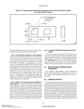 ASME Y14.5-2009
175
frame and design requirements. This is not to be specified
using the composite profile tolerancing method.
8.6.1.4 Primary Datum Repeated in Lower Segment.
As can be seen from the sectional view of the tolerance
zones in Fig. 8-21, illustration (d), since datum plane
A has been repeated in the lower segment of the com-
posite feature control frame, the profile zones of both
the PLTZF and FRTZF are perpendicular to datum
plane A and, therefore, parallel to each other. In certain
instances, portions of the smaller zones may fall beyond
the peripheries of the larger tolerance zones. However,
these portions of smaller tolerance zones are not usable
because the surface of the features must not violate
the boundaries of the larger tolerance zones. See also
Fig. 8-21, illustration (c). The profile of the actual fea-
ture may vary obliquely (out of perpendicularity) only
within the confines of the respective smaller feature
relating tolerance zones (FRTZF).
8.6.1.5 Primary and Secondary Datums Repeated in
Lower Segment. Figure 8-22 repeats the feature pat-
terns of Fig. 8-21. In Fig. 8-22, the lower segment of the
composite feature control frame repeats datumsAand B.
Figure 8-22, illustrations (a) and (b), shows that the tol-
erance zones of the FRTZF may be translated from the
true locations (as a group), as governed by the tolerance
zones of the PLTZF, constrained in rotation by datum
planes A and B. Figure 8-22, illustration (a) shows that
the actual surfaces of the features must reside within
both the tolerance zones of the FRTZF and the PLTZF.
8.6.2 Composite Profile With Independent Size/Form
Control
Where the design requires that the size and form of
one or more features be controlled independently of the
composite profile tolerance, a separate single segment
profile feature control frame is used followed by the
term INDIVIDUALLY. The size/form tolerance specified
must be less than the tolerance in the lower segment
(FRTZF) of the composite profile control. See Fig. 8-23.
8.7 MULTIPLE SINGLE-SEGMENT PROFILE
TOLERANCING
For multiple single-segment profile tolerancing,
datum feature references are interpreted the same as
for multiple single-segment positional tolerancing. See
para. 7.5.2.
8.8 COMBINED CONTROLS
Profile tolerancing may be combined with other types
of geometric tolerancing. Profile tolerancing may be com-
bined with positional tolerancing where it is necessary
to control the boundary of a noncylindrical feature. See
Fig. 8-24. In this example the basic dimensions and the
profile tolerance establish a tolerance zone to control the
shape and size of the feature. Additionally, the positional
tolerance establishes a theoretical boundary shaped
identically to the true profile. For an internal feature the
boundary equals the MMC size of the profile minus the
positional tolerance, and the entire feature surface must
Fig. 8-23 Irregular-Shaped Feature With a Profile Size/Form Control and the Pattern Located
by Composite Profile Tolerance
Copyright ASME International
Provided by IHS under license with ASME Licensee=FMC Technologies /5914950002
Not for Resale, 05/07/2009 00:24:44 MDT
No reproduction or networking permitted without license from IHS
--`,,`,,,``,`,``,,``,`,`,,,`,`,`-`-`,,`,,`,`,,`---
 