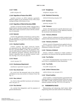 ASME Y14.5-2009
7
1.3.47 Profile
profile: see para. 8.2
1.3.48 Regardless of Feature Size (RFS)
regardless of feature size (RFS): indicates a geometric
tolerance applies at any increment of size of the actual
mating envelope of the feature of size.
1.3.49 Regardless of Material Boundary (RMB)
regardless of material boundary (RMB): indicates that a
datum feature simulator progresses from MMB toward
LMB until it makes maximum contact with the extremi-
ties of a feature(s).
1.3.50 Restraint
restraint: the application of force(s) to a part to simu-
late its assembly or functional condition resulting in
possible distortion of a part from its free-state condition.
See para. 4.20.
1.3.51 Resultant Condition
resultant condition: the single worst-case bound-
ary generated by the collective effects of a feature of
the size’s specified MMC or LMC, the geometric toler-
ance for that material condition, the size tolerance, and
the additional geometric tolerance derived from the
feature’s departure from its specified material condi-
tion. See Figs. 2-12, 2-13, 2-15, and 2-16.
1.3.52 Runout
runout: see para. 9.2.
1.3.53 Simultaneous Requirement
simultaneous requirement: see para. 4.19.
1.3.54 Size, Actual Local
size, actual local: the measured value of any individ-
ual distance at any cross section of a feature of size. See
Fig. 1-1.
1.3.55 Size, Limits of
size, limits of: the specified maximum and minimum
sizes. See para. 2.7.
1.3.56 Size, Nominal
size, nominal: the designation used for purposes of
general identification.
1.3.57 Straightness
straightness: see para. 5.4.1.
1.3.58 Statistical Tolerancing
statistical tolerancing: see para. 2.17.
1.3.59 Symmetry
symmetry: see para. 7.7.2.
1.3.60 Tolerance
tolerance: the total amount a specific dimension is per-
mitted to vary. The tolerance is the difference between
the maximum and minimum limits.
1.3.61 Tolerance, Bilateral
tolerance, bilateral: a tolerance in which variation is per-
mitted in both directions from the specified dimension.
1.3.62 Tolerance, Geometric
tolerance, geometric: the general term applied to the cat-
egory of tolerances used to control size, form, profile,
orientation, location, and runout.
1.3.63 Tolerance, Unilateral
tolerance, unilateral: a tolerance in which variation is
permitted in one direction from the specified dimension.
1.3.64 True Position
true position: the theoretically exact location of a fea-
ture of size, as established by basic dimensions.
1.3.65 True Profile
true profile: see para. 8.2.
1.3.66 Uniform Tolerance Zone
uniform tolerance zone: see para. 8.3.1.
1.3.67 Virtual Condition
virtual condition: a constant boundary generated by the
collective effects of a considered feature of the size’s spec-
ified MMC or LMC and the geometric tolerance for that
material condition. See Figs. 2-12, 2-13, 2-15, and 2-16.
1.4 FUNDAMENTAL RULES
Dimensioning and tolerancing shall clearly define
engineering intent and shall conform to the following.
Copyright ASME International
Provided by IHS under license with ASME Licensee=FMC Technologies /5914950002
Not for Resale, 05/07/2009 00:24:44 MDT
No reproduction or networking permitted without license from IHS
--`,,`,,,``,`,``,,``,`,`,,,`,`,`-`-`,,`,,`,`,,`---
 