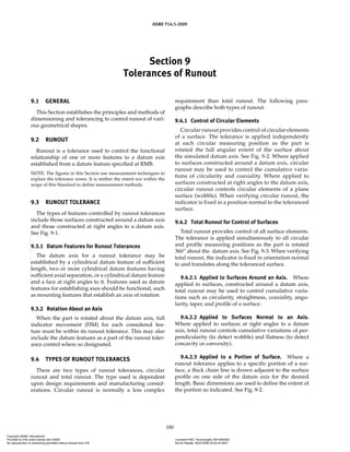 Section 9
Tolerances of Runout
ASME Y14.5-2009
180
9.1 GENERAL
This Section establishes the principles and methods of
dimensioning and tolerancing to control runout of vari-
ous geometrical shapes.
9.2 RUNOUT
Runout is a tolerance used to control the functional
relationship of one or more features to a datum axis
established from a datum feature specified at RMB.
NOTE: The figures in this Section use measurement techniques to
explain the tolerance zones. It is neither the intent nor within the
scope of this Standard to define measurement methods.
9.3 RUNOUT TOLERANCE
The types of features controlled by runout tolerances
include those surfaces constructed around a datum axis
and those constructed at right angles to a datum axis.
See Fig. 9-1.
9.3.1 Datum Features for Runout Tolerances
The datum axis for a runout tolerance may be
established by a cylindrical datum feature of sufficient
length, two or more cylindrical datum features having
sufficient axial separation, or a cylindrical datum feature
and a face at right angles to it. Features used as datum
features for establishing axes should be functional, such
as mounting features that establish an axis of rotation.
9.3.2 Rotation About an Axis
When the part is rotated about the datum axis, full
indicator movement (FIM) for each considered fea-
ture must be within its runout tolerance. This may also
include the datum features as a part of the runout toler-
ance control where so designated.
9.4 TYPES OF RUNOUT TOLERANCES
There are two types of runout tolerances, circular
runout and total runout. The type used is dependent
upon design requirements and manufacturing consid-
erations. Circular runout is normally a less complex
requirement than total runout. The following para-
graphs describe both types of runout.
9.4.1 Control of Circular Elements
Circular runout provides control of circular elements
of a surface. The tolerance is applied independently
at each circular measuring position as the part is
rotated the full angular extent of the surface about
the simulated datum axis. See Fig. 9-2. Where applied
to surfaces constructed around a datum axis, circular
runout may be used to control the cumulative varia-
tions of circularity and coaxiality. Where applied to
surfaces constructed at right angles to the datum axis,
circular runout controls circular elements of a plane
surface (wobble). When verifying circular runout, the
indicator is fixed in a position normal to the toleranced
surface.
9.4.2 Total Runout for Control of Surfaces
Total runout provides control of all surface elements.
The tolerance is applied simultaneously to all circular
and profile measuring positions as the part is rotated
360º about the datum axis. See Fig. 9-3. When verifying
total runout, the indicator is fixed in orientation normal
to and translates along the toleranced surface.
9.4.2.1 Applied to Surfaces Around an Axis. Where
applied to surfaces, constructed around a datum axis,
total runout may be used to control cumulative varia-
tions such as circularity, straightness, coaxiality, angu-
larity, taper, and profile of a surface.
9.4.2.2 Applied to Surfaces Normal to an Axis.
Where applied to surfaces at right angles to a datum
axis, total runout controls cumulative variations of per-
pendicularity (to detect wobble) and flatness (to detect
concavity or convexity).
9.4.2.3 Applied to a Portion of Surface. Where a
runout tolerance applies to a specific portion of a sur-
face, a thick chain line is drawn adjacent to the surface
profile on one side of the datum axis for the desired
length. Basic dimensions are used to define the extent of
the portion so indicated. See Fig. 9-2.
Copyright ASME International
Provided by IHS under license with ASME Licensee=FMC Technologies /5914950002
Not for Resale, 05/07/2009 00:24:44 MDT
No reproduction or networking permitted without license from IHS
--`,,`,,,``,`,``,,``,`,`,,,`,`,`-`-`,,`,,`,`,,`---
 