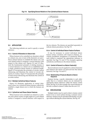ASME Y14.5-2009
182
Fig. 9-4 Specifying Runout Relative to Two Cylindrical Datum Features
9.5 APPLICATION
The following methods are used to specify a runout
tolerance.
9.5.1 Control of Diameters to Datum Axis
Where features to be controlled are diameters related
to a datum axis, one or more of the diameters are speci-
fied as datum features to establish the datum axis, and
each related surface is assigned a runout tolerance with
respect to this datum axis. Figures 9-2 and 9-3 illus-
trate the fundamental principle of relating features in
a runout tolerance to a datum axis as established from
a single cylindrical datum feature of sufficient length.
Figure 9-2 incorporates the principle of circular runout
tolerancing and illustrates the control of circular ele-
ments of a surface. Figure 9-3 incorporates the principle
of total runout tolerancing and illustrates the control of
an entire surface.
9.5.2 Multiple Cylindrical Datum Features
Figure 9-4 illustrates application of runout toler-
ances where two cylindrical datum features collectively
establish a single datum axis to which the features are
related.
9.5.3 Cylindrical and Planar Datum Features
Where features to be controlled are related to a cylin-
der and a planar surface at right angles to it, each related
surface is assigned a runout tolerance with respect to
the two datums. The datums are specified separately to
indicate datum precedence. See Fig. 9-5.
9.5.4 Control of Individual Datum Feature Surfaces
It may be necessary to control individual datum
feature surface variations with respect to flatness, cir-
cularity, parallelism, straightness, or cylindricity. Where
such control is required, the appropriate tolerance is
specified. See Figs. 9-6 and 9-7 for examples applying
cylindricity and flatness to the datum features.
9.5.5 Control of Runout to a Datum Feature(s)
Runout tolerance may be applied to a datum feature(s)
and related to the datum axis derived from that datum
feature(s). See Figs. 9-6 and 9-7.
9.5.6 Relationship of Features Based on Datum
Sequence
Features having a specific relationship to each other
rather than to a common datum axis are indicated by
appropriate datum references within the feature control
frame. See Fig. 9-6. In this example, the runout tolerance of
the hole is related to datum E rather than the axis C–D.
9.6 SPECIFICATION
Multiple leaders may be used to direct a feature control
frame to two or more surfaces having a common runout
tolerance. Surfaces may be specified individually or in gro-
ups without affecting the runout tolerance. See Fig. 9-6.
Copyright ASME International
Provided by IHS under license with ASME Licensee=FMC Technologies /5914950002
Not for Resale, 05/07/2009 00:24:44 MDT
No reproduction or networking permitted without license from IHS
--`,,`,,,``,`,``,,``,`,`,,,`,`,`-`-`,,`,,`,`,,`---
 