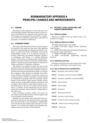 ASME Y14.5-2009
185
NONMANDATORY APPENDIX A
PRINCIPAL CHANGES AND IMPROVEMENTS
A.1 GENERAL
The purpose of this Appendix is to provide users a list
of the principal changes and improvements in this revi-
sion of the Standard as compared to the previous issue.
The changes are summarized for each section or appen-
dix in the form of additions, clarifications, extensions of
principles, or resolution of differences.
A.2 STANDARD FORMAT
The format of the Standard has been revised to present
the material in the sequence most used when applying
geometric dimensioning and tolerancing. Section 1 con-
tinues to present the Scope, Definitions, and General
Dimensioning. Section 2, as in previous revisions, is
General Tolerancing and Related Principles, Section 3
is Symbology, and Section 4 is Datum Reference
Frames. The revisions in sequence begin with Section 5,
Tolerances of Form; Section 6, Tolerances of Orientation;
Section 7, Tolerances of Location; Section 8, Tolerance of
Profile; and Section 9, Tolerances of Runout.
This format was adopted to guide the user of this
Standard in first selecting the necessary datums based on
the part’s function to constrain the workpiece in order to
perform the necessary manufacturing steps or to inspect
the workpiece. After datums are selected, form toler-
ances should be considered to control the accuracy of
a primary datum, and then orientation controls should
be considered to properly relate the secondary datum
feature to the primary datum feature. Finally, tertiary
datum features are generally related to the primary and
secondary datum features using either position or pro-
file tolerancing. In the case of a primary datum feature
that is a cylinder, runout tolerancing may be used to
control the secondary datum feature in relationship to
the datum axis.
Form, orientation, position, profile, and runout are
also used to control other features on the workpiece and
are not limited to datum features.
Similarly, the text within each section has been reor-
ganized to present the foundational (basic) principles
first and then build on the foundations. Additionally,
new material has been added where necessary for clari-
fication, or to extend and enhance the principles pre-
sented in previous revisions of the Standard.
A.3 SECTION 1, SCOPE, DEFINITIONS, AND
GENERAL DIMENSIONING
A.3.1 References Added
Reference to ASME Y14.43 was added in para. 1.1.6,
Reference to Gaging.
A.3.2 Additional References Added
The following references were added:
(a) ASME Y14.41-2003, Digital Product Definition
Data Practices
(b) ASMEY14.43-2003,DimensioningandTolerancing
Principles for Gages and Fixtures
(c) ASME Y14.38-2007, Abbreviations
(d) ASME Y14.100-2004, Engineering Drawing
Practices
A.3.3 Definitions and Terms
Definitions and terms have been enhanced by expan-
sion, addition, clarification, and reorganization.
A.3.4 New or Revised Terms and Definitions
A.3.4.1 boundary, least material (LMB)
A.3.4.2 boundary, maximum material (MMB)
A.3.4.3 boundary, regardless of material (RMB)
A.3.4.4 datum feature
A.3.4.5 datum target
A.3.4.6 dimension
A.3.4.7 dimension reference
A.3.4.8 envelope, actual mating
A.3.4.9 unrelated actual mating envelope
A.3.4.10 related actual mating envelope
A.3.4.11 feature axis
Copyright ASME International
Provided by IHS under license with ASME Licensee=FMC Technologies /5914950002
Not for Resale, 05/07/2009 00:24:44 MDT
No reproduction or networking permitted without license from IHS
--`,,`,,,``,`,``,,``,`,`,,,`,`,`-`-`,,`,,`,`,,`---
 