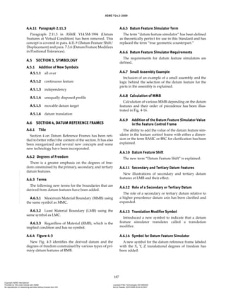 ASME Y14.5-2009
187
A.4.11 Paragraph 2.11.3
Paragraph 2.11.3 in ASME Y14.5M-1994 (Datum
Features at Virtual Condition) has been removed. This
concept is covered in para. 4.11.9 (Datum Feature Shift/
Displacement) and para. 7.3.6 (Datum Feature Modifiers
in Positional Tolerances).
A.5 SECTION 3, SYMBOLOGY
A.5.1 Addition of New Symbols
A.5.1.1 all over
A.5.1.2 continuous feature
A.5.1.3 independency
A.5.1.4 unequally disposed profile
A.5.1.5 movable datum target
A.5.1.6 datum translation
A.6 SECTION 4, DATUM REFERENCE FRAMES
A.6.1 Title
Section 4 on Datum Reference Frames has been reti-
tled to better reflect the content of the section. It has also
been reorganized and several new concepts and some
new technology have been incorporated.
A.6.2 Degrees of Freedom
There is a greater emphasis on the degrees of free-
dom constrained by the primary, secondary, and tertiary
datum features.
A.6.3 Terms
The following new terms for the boundaries that are
derived from datum features have been added.
A.6.3.1 Maximum Material Boundary (MMB) using
the same symbol as MMC.
A.6.3.2 Least Material Boundary (LMB) using the
same symbol as LMC.
A.6.3.3 Regardless of Material (RMB), which is the
implied condition and has no symbol.
A.6.4 Figure 4-3
New Fig. 4-3 identifies the derived datum and the
degrees of freedom constrained by various types of pri-
mary datum features at RMB.
A.6.5 Datum Feature Simulator Term
The term “datum feature simulator” has been defined
as theoretically perfect for use in this Standard and has
replaced the term “true geometric counterpart.”
A.6.6 Datum Feature Simulator Requirements
The requirements for datum feature simulators are
defined.
A.6.7 Small Assembly Example
Inclusion of an example of a small assembly and the
logic behind the selection of the datum feature for the
parts in the assembly is explained.
A.6.8 Calculation of MMB
Calculation of various MMB depending on the datum
features and their order of precedence has been illus-
trated in Fig. 4-16.
A.6.9 Addition of the Datum Feature Simulator Value
in the Feature Control Frame
The ability to add the value of the datum feature sim-
ulator in the feature control frame with either a dimen-
sion or the term BASIC or BSC for clarification has been
explained.
A.6.10 Datum Feature Shift
The new term “Datum Feature Shift” is explained.
A.6.11 Secondary and Tertiary Datum Features
New illustrations of secondary and tertiary datum
features at LMB and their effect.
A.6.12 Role of a Secondary or Tertiary Datum
The role of a secondary or tertiary datum relative to
a higher precedence datum axis has been clarified and
expanded.
A.6.13 Translation Modifier Symbol
Introduced a new symbol to indicate that a datum
feature simulator translates called a translation
modifier.
A.6.14 Symbol for Datum Feature Simulator
A new symbol for the datum reference frame labeled
with the X, Y, Z translational degrees of freedom has
been added.
Copyright ASME International
Provided by IHS under license with ASME Licensee=FMC Technologies /5914950002
Not for Resale, 05/07/2009 00:24:44 MDT
No reproduction or networking permitted without license from IHS
--`,,`,,,``,`,``,,``,`,`,,,`,`,`-`-`,,`,,`,`,,`---
 