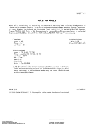 ASME Y14.5
ADOPTION NOTICE
ASME Y14.5, Dimensioning and Tolerancing, was adopted on 9 February 2009 for use by the Department of
Defense (DoD). Proposed changes by DoD activities must be submitted to the DoD Adopting Activity: Commander,
U.S. Army Research, Development and Engineering Center (ARDEC), ATTN: AMSRD-AAR-QES-E, Picatinny
Arsenal, NJ 07806-5000. Copies of this document may be purchased from The American Society of Mechanical
Engineers (ASME), 22 Law Drive, P.O. Box 2900, Fairfield, NJ 07007-2900, http://www.asme.org.
Custodians: Adopting Activity:
Army — AR Army — AR
Navy — SA (Project DRPR-2009-003)
Air Force — 16
Review Activities:
Army — CR, IE, MI, PT, TM2
Navy — AS, CG, CH, EC, MC, NP, TD
Air Force — 13, 99
DLA — DH
OSD — SE
NSA — NS
Other — CM, MP, DC2
NOTE: The activities listed above were interested in this document as of the date
of this document. Since organizations and responsibilities can change, you should
verify the currency of the information above using the ASSIST Online database
at http://assist.daps.dla.mil.
AMSC N/A AREA DRPR
DISTRIBUTION STATEMENT A. Approved for public release; distribution is unlimited.
Copyright ASME International
Provided by IHS under license with ASME Licensee=FMC Technologies /5914950002
Not for Resale, 05/07/2009 00:24:44 MDT
No reproduction or networking permitted without license from IHS
--`,,`,,,``,`,``,,``,`,`,,,`,`,`-`-`,,`,,`,`,,`---
 