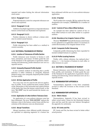 ASME Y14.5-2009
189
repeated and makes finding the relevant information
much easier.
A.9.11 Paragraph 7.5.1.7
Projected tolerance zones for composite tolerances are
shown and explained.
A.9.12 Paragraph 7.5.1.8
Additionofmultiplesegmentstoacompositetolerance
feature control frame are illustrated and explained.
A.9.13 Paragraph 7.6.2.3
Position tolerance is shown without a datum refer-
ence to control coaxial features.
A.9.14 Paragraph 7.6.5
Profile tolerancing has been added as a method to
control coaxiality.
A.10 SECTION 8, TOLERANCES OF PROFILE
A.10.1 Location of Tolerances of Profile Section
Profile tolerances were formerly in Section 6 with
form, orientation, and runout. To better guide the user
of the Standard in the application of geometric dimen-
sioning and tolerancing, profile tolerances now are in a
separate section.
A.10.2 Unequally Disposed Profile Symbol
A new symbolic method of indicating that a profile
tolerance is either unilateral or unequally disposed
bilateral using a new unequally disposed profile symbol
has been added.
A.10.3 All-Over Application of Profile
Two ways may now be used for the all-over applica-
tion of profile. A new symbol has been created, placed
at the intersection of the horizontal and radial portions
of the leader line from the feature control frame, or the
term “ALL OVER” may be used beneath the feature con-
trol frame.
A-10.4 Application of a Non-Uniform Tolerance Zone
An application of a non-uniform tolerance zone has
been illustrated. The term “NON-UNIFORM” replaces the
tolerance value in the feature control frame and the two
extremes of the tolerance zone are dimensioned.
A.10.5 Abrupt Transitions
Abrupt transitions when different profile tolerances
are specified on adjoining segments of a feature has
been addressed with the use of a non-uniform tolerance
application.
A.10.6 X Symbol
The X symbol (for example, 2X) has replaced the note
designation (for example, 2 SURFACES) for a number of
surfaces.
A.10.7 Control of Two or More Offset Surfaces
An example has been added for control of two or
more offset surfaces to each other similar to co-planar
surfaces.
A.10.8 Boundary of an Irregular Feature of Size
Theterm“BOUNDARY”beneaththefeaturecontrolframe
is now optional in an application where it is necessary to
control the boundary of an irregular feature of size.
A.10.9 Composite Profile Tolerancing
Composite profile tolerancing has been expanded to
include multiple features in a pattern.
A.10.10 Profile Locating Features
Profile, with a datum reference, has replaced plus/
minus (⫹/⫺) for location of features to each other or
other features on a part.
A.11 SECTION 9, TOLERANCES OF RUNOUT
Runout tolerances were formerly in Section 6 with
form, profile, and orientation. To better guide the user
of the Standard in the application of geometric dimen-
sioning and tolerancing, runout tolerances now are in a
separate section.
A.12 NONMANDATORY APPENDIX A
Nonmandatory Appendix A has been completely
revised to reflect the revisions in this revision of the
Standard.
A.13 NONMANDATORY APPENDIX B
A.13.1 Metric Values
Nonmandatory Appendix B has been revised to
reflect actual metric values for the illustrated fastener
sizes and has used the same size fastener throughout
the appendix for uniformity.
A.13.2 B7 Limits and Fits
B7, Limits and Fits, has been revised to better reflect
actual practice.
Copyright ASME International
Provided by IHS under license with ASME Licensee=FMC Technologies /5914950002
Not for Resale, 05/07/2009 00:24:44 MDT
No reproduction or networking permitted without license from IHS
--`,,`,,,``,`,``,,``,`,`,,,`,`,`-`-`,,`,,`,`,,`---
 
