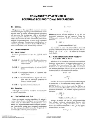 ASME Y14.5-2009
191
NONMANDATORY APPENDIX B
FORMULAS FOR POSITIONAL TOLERANCING
B.1 GENERAL
The purpose of this Appendix is to present formulas
for determining the required positional tolerances or the
required sizes of mating features to ensure that parts
will assemble. The formulas are valid for all types of
features or patterns of features and will give a “no inter-
ference, no clearance” fit when features are at maximum
material condition with their locations in the extreme of
positional tolerance. Consideration must be given for
additional geometric conditions that could affect func-
tions not accounted for in the following formulas.
B.2 FORMULA SYMBOLS
B.2.1 Use of Symbols
Formulas given herein use the five symbols listed
below.
B.2.1.1 D  minimum depth of thread or minimum
thickness of part with restrained or
fixed fastener
B.2.1.2 F  maximum diameter of fastener (MMC
limit)
B.2.1.3 H  minimum diameter of clearance hole
(MMC limit)
B.2.1.4 P  maximum thickness of part with clear-
ance hole, or maximum projection of
fastener, such as a stud
B.2.1.5 T  positional tolerance diameter
B.2.2 Subscripts
Subscripts are used where more than one size feature
or tolerance is involved.
B.3 FLOATING FASTENER CASE
Where two or more parts are assembled with fasteners,
such as bolts and nuts, and all parts have clearance holes
for the bolts, it is termed the “floating fastener case.”
See Fig. B-1. Where the fasteners are of the same diameter,
and it is desired to use the same clearance hole diameters
and the same positional tolerances for the parts to be
assembled, the following formula applies:
H  F  T
or
T  H  F
EXAMPLE: Given that the fasteners in Fig. B-1 are
6-diameter maximum and the clearance holes are
6.44-diameter minimum, find the required positional
tolerance:
T  6.44  6
 0.44 diameter for each part
Any number of parts with different hole sizes and
positional tolerances may be mated, provided the for-
mula H  F  T or T  H  F is applied to each part
individually.
B.4 FIXED FASTENER CASE WHEN PROJECTED
TOLERANCE ZONE IS USED
Where one of the parts to be assembled has restrained
fasteners, such as screws in tapped holes or studs, it is
termed the “fixed fastener case.” See Fig. B-2. Where the
fasteners are of the same diameter and it is desired to
use the same positional tolerance in each of the parts to
be assembled, the following formula applies:
H  F  2T
or
T
H F


2
Note that the allowable positional tolerance for each part
is one-half that for the comparable floating fastener case.
EXAMPLE: Given that the fasteners in Fig. B-2 have a
maximum diameter of 6 and the clearance holes have a
minimum diameter of 6.44, find the required positional
tolerance:
T 

6 44 6
2
.
 0.22 diameter for each part
Where it is desired that the part with tapped holes
have a larger positional tolerance than the part with
clearance holes, the total positional tolerance of both
holes (2T) can be separated into T1 and T2 in any appro-
priate manner such that
2T  T1  T2
Copyright ASME International
Provided by IHS under license with ASME Licensee=FMC Technologies /5914950002
Not for Resale, 05/07/2009 00:24:44 MDT
No reproduction or networking permitted without license from IHS
--`,,`,,,``,`,``,,``,`,`,,,`,`,`-`-`,,`,,`,`,,`---
 