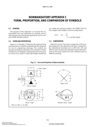 NONMANDATORY APPENDIX C
FORM, PROPORTION, AND COMPARISON OF SYMBOLS
ASME Y14.5-2009
194
C.1 GENERAL
The purpose of this Appendix is to present the rec-
ommended form and proportion for symbols used in
dimensioning and tolerancing applications and to com-
pare ASME and ISO symbols.
C.2 FORM AND PROPORTION
Figures C-1 through C-5 illustrate the preferred form
and proportion of symbols established by this Standard
for use on engineering drawings. The symbols are
grouped to illustrate similarities in the elements of their
construction. In all figures, symbol proportions are given
in a factor of h, where h is the letter height selected for
use within the enclosed symbols. See ASME Y14.2 for
line weights, letter heights, and arrow proportions.
C.3 COMPARISON
Figures C-6 and C-7 provide a comparison of the sym-
bols adopted by this Standard with those contained in
the international standards such as ISO 1101, 129, and
3040. In some instances this Standard and the ISO stand-
ards use the same symbol, but with a different name or
different meaning.
Fig. C-1 Form and Proportion of Datum Symbols
Copyright ASME International
Provided by IHS under license with ASME Licensee=FMC Technologies /5914950002
Not for Resale, 05/07/2009 00:24:44 MDT
No reproduction or networking permitted without license from IHS
--`,,`,,,``,`,``,,``,`,`,,,`,`,`-`-`,,`,,`,`,,`---
 