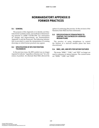 ASME Y14.5-2009
199
NONMANDATORY APPENDIX D
FORMER PRACTICES
D.1 GENERAL
The purpose of this Appendix is to identify and illus-
trate former symbols, terms, and methods of dimension-
ing featured in ASME Y14.5M-1994. For information
on changes and improvements, see Nonmandatory
Appendix A and the Foreword. The following informa-
tion is provided to assist the interpretation of existing
drawings on which former practices may appear.
D.2 SPECIFICATION OF RFS FOR POSITION
TOLERANCES
In the previous issue, the RFS symbol was no longer
required to indicate “regardless of feature size” for a tol-
erance of position. An alternate Rule #2(b) allowed the
option of continuing that practice. In this revision of the
Standard, Rule #2(b) has been eliminated.
D.3 SPECIFICATION OF STRAIGHTNESS TO
CONTROL THE FLATNESS OF A DERIVED
MEDIAN PLANE
The practice of using straightness to control
the flatness of a derived median plane has been
discontinued.
D.4 MMC, LMC, AND RFS FOR DATUM FEATURES
The terms “MMC,” “LMC,” and “RFS” no longer are
used in reference to datum features. The current terms
are “MMB,” “LMB,” and “RMB.”
Copyright ASME International
Provided by IHS under license with ASME Licensee=FMC Technologies /5914950002
Not for Resale, 05/07/2009 00:24:44 MDT
No reproduction or networking permitted without license from IHS
--`,,`,,,``,`,``,,``,`,`,,,`,`,`-`-`,,`,,`,`,,`---
 