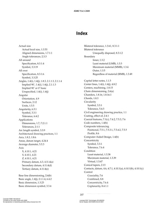 ASME Y14.5-2009
207
Index
Actual size
Actual local size, 1.3.53
Aligned dimensions, 1.7.1.1
Angle tolerances, 2.3.3
All around
Specification, 8.3.1.4
Symbol, 3.3.19
All over
Specification, 8.3.1.6
Symbol, 3.3.25
Angles, 1.4(i), 1.4(j), 1.8.3, 2.1.1.3, 2.1.1.4
Implied 90˚, 1.4(i), 1.4(j), 2.1.1.3
Implied 90˚ or 0˚ basic
Unspecified, 1.4(i), 1.4(j)
Angular
Orientation, 4.9
Surfaces, 2.12
Units, 1.5.5
Angularity, 6.3.1
Symbol, 3.3.1
Tolerance, 6.4.2
Applications
Dimensions, 1.7, 7.2.1.1
Tolerances, 2.1.1
Arc length symbol, 3.3.9
Architectural drawing practices, 1.1
Arcs, 1.8.3, 1.8.6
Areas, datum target, 4.24.4
Average diameter, 5.5.3
Axis
X, 4.10.1, 4.21
Y, 4.10.1, 4.21
Z, 4.10.1, 4.21
Primary datum, 4.3, 4.11.4(a)
Secondary datum, 4.11.4(d)
Tertiary datum, 4.11.4(e)
Base line dimensioning, 2.6(b)
Basic angle, 1.4(j), 2.1.1.4, 6.4.2
Basic dimension, 1.3.23
Basic dimension symbol, 3.3.4
Bilateral tolerance, 1.3.61, 8.3.1.1
Bilateral tolerance
Unequally disposed, 8.3.1.2
Boundary
Inner, 1.3.2
Least material (LMB), 1.3.3
Maximum material (MMB), 1.3.4
Outer, 1.3.5
Regardless of material (RMB), 1.3.49
Capital letter notes, 1.1.5
Center lines, 1.4(i), 1.4(j), 4.8.2
Centers, machining, 1.8.15
Chain dimensioning, 2.6(a)
Chamfers, 1.8.16, 1.8.16.1
Chords, 1.8.3
Circularity
Symbol, 3.3.1
Tolerance, 5.4.3
Civil engineering drawing practice, 1.1
Coating, effect of, 2.4.1
Coaxial features, 7.1(c), 7.4.2, 7.5.3, 7.6
Code numbers, 1.4(h)
Composite tolerancing
Positional, 7.5.1, 7.5.3.1, 7.5.4.2, 7.5.5
Profile, 8.6
Computer-Aided Design, 1.4(b)
Concentricity
Symbol, 3.3.1
Tolerance, 7.6.4
Condition
Least material, 1.3.38
Maximum material, 1.3.39
Virtual, 1.3.67
Conical tapers, 2.13
Contacts, datum, 4.6, 4.7.1, 4.10.1(a), 4.10.1(b), 4.10.1(c)
Control
Coaxiality, 7.6
Combined, 8.8
Concentricity, 7.6.4
Coplanarity, 8.4.1.1
Copyright ASME International
Provided by IHS under license with ASME Licensee=FMC Technologies /5914950002
Not for Resale, 05/07/2009 00:24:44 MDT
No reproduction or networking permitted without license from IHS
--`,,`,,,``,`,``,,``,`,`,,,`,`,`-`-`,,`,,`,`,,`---
 