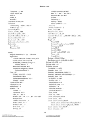 ASME Y14.5-2009
208
Composite, 7.5.1, 8.6
Datum feature, 4.9
Form, 5
Profile, 8
Runout, 9
Conversion of units, 1.6.4
Coordinate
Dimensioning, 1.9, 1.9.1, 1.9.2, 1.9.4
System, 1.4(p), 4.13
Coplanarity, 8.4.1.1
Corners, rounded, 1.8.5
Counterbore symbol, 3.3.12
Counterbored holes, 1.8.11, 7.4.2
Countersink symbol, 3.3.14
Countersunk holes, 1.8.12
Cylindrical datum features, 4.10.3
Cylindricity
Symbol, 3.3.1
Tolerance, 5.4.4
Datum
Angular orientation, 4.5.2(b), 4.9, 4.10.3.3
Application
Customized datum reference frame, 4.23
Datum feature simulator, 4.18
MMB, LMB, and RMB to irregular
features of size, 4.17
Restrained condition, 4.20
Theoretical and physical datum
feature simulators, 4.6
Axis, 4.5(c)
Primary, 4.3, 4.10.3, 4.11.4(a)
Secondary, 4.11.4(d)
Single-axis two features, 4.12.2
Tertiary, 4.11.4(e)
Contact points, 4.11.1
Definition, 1.3.13
Establishing, 4.11
Feature, 1.3.16
Control, 4.9
Cylindrical, 4.10.3
LMB, 4.11.7, 4.11.8
MMB, 4.11.5, 4.11.6, 4.11.6.1, 4.11.6.2, 4.11.6.3
Multiple, 4.12
Order of precedence, 4.10
Partial surface, 4.12.5
Pattern, 4.12.3, 4.12.4
Permanent, 4.8.1
Primary, 4.3
Primary datum axis, 4.24.10
RMB, 4.11.4, 4.11.12, 4.12.4, 4.17
Secondary, 4.11.4, 4.24.12
Symbol, 3.3.2
Temporary, 4.8.1
Tertiary, 4.11.4(b)
Virtual condition, 1.3.67
Gears, 2.10
Order of precedence, 4.10
Planes, 4.7.1, 4.24.8
Reference frame, 4.1, 4.7
Screw threads, 1.8.20, 2.9
Secondary datum axis, 4.6, 4.11.3.3, 4.12.3(d), 4.12.8.3
Splines, 2.10
Target, 4.24
Areas, 4.24.4
Complex/irregular surfaces, 4.24.13
Dimensions, 4.16.7
Lines, 4.16.3
Movable, 4.24.6
Movable symbol, 3.3.27, 4.24.6
Points, 4.16.2
Symbol, 3.3.2
Tertiary, 4.11.4(e), 4.11.4(g)
Translation symbol, 3.3.26, 4.11.10, 4.16.9
Decimal inch, 1.5.2, 1.6.2
Decimal point, 1.6.3
Definition of terms
Angularity, 1.3.1, 6.3.1
Boundary, inner, 1.3.2
Boundary, least material (LMB), 1.3.3
Boundary, maximum material (MMB), 1.3.4
Boundary, outer, 1.3.5
Circularity, 1.3.6, 5.4.3
Coaxiality, 1.3.7, 7.6
Complex feature, 1.3.8
Concentricity, 1.3.9, 7.6.4
Constraint, 1.3.11
Coplanarity, 1.3.10, 8.4.1.1
Cylindricity, 1.3.12, 5.4.4
Datum, 1.3.13
Datum axis, 1.3.14
Datum center plane, 1.3.15
Datum feature, 1.3.16
Datum feature simulator, 1.3.17
Datum feature simulator (theoretical), 1.3.17(a)
Datum feature simulator (physical), 1.3.17(b)
Datum reference frame, 1.3.18, 4.1
Datum simulated, 1.3.19
Copyright ASME International
Provided by IHS under license with ASME Licensee=FMC Technologies /5914950002
Not for Resale, 05/07/2009 00:24:44 MDT
No reproduction or networking permitted without license from IHS
--`,,`,,,``,`,``,,``,`,`,,,`,`,`-`-`,,`,,`,`,,`---
 