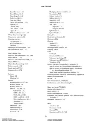 ASME Y14.5-2009
210
Rounded ends, 1.8.4
Round holes, 1.8.10
Rounding off, 1.6.4
Rules for, 1.4, 2.7.1
Selection, 1.4(d)
Series and patterns, 1.9.5.1
Spacing, 1.9.5.2
Tabular, 1.9.3
True radius, 1.8.2.3
Types of, 1.6
Within outline of view, 1.7.8
Direct dimensioning, 2.6(c)
Documents, reference, 1.2
Drawing practices
Architectural, 1.1
Civil engineering, 1.1
Welding, 1.1
Drawings, undimensioned, 1.4(b)
Dual dimension, units, 1.5.4
Effect of LMC, 2.8.4
Effects of zero tolerance at LMC, 2.8.5
Effect of MMC, 2.8.2
Effects of zero tolerance at MMC, 2.8.3
Effect of RFS, 2.8.1
Effect of surface coating, 2.4.1
Ends, rounded, 1.8.4
Equal spacing, 1.9.5.2
Extension lines, 1.7.2
Fastener
Fixed, B.4
Floating, B.3
Feature
Center distance, 7.1(a), (d)
Control datum, 4.9
Control frame, 3.4
Datum, 1.3.16, 4.1, 4.3
Cylindrical, 4.10.3
LMB, 4.11.7, 4.11.8
MMB, 4.11.5, 4.11.6
RMB, 4.3, 4.11.4, 4.11.12
Shift/displacement, 4.11.9
Simulator, 4.6
Temporary, 4.8.1
Definition, 1.3.27
Dimensioning, 1.8
Interrelated, 2.7.4
Location, 1.9
Multiple patterns, 7.5.4.1, 7.5.4.2
Noncircular, 7.6.1
Pattern location, 7.5
Relationship, 2.7.4
Repetitive, 1.9.5
Restrained, 4.20, 5.5.2
Size, 1.3.32
Regular, 1.3.32.1
Irregular, 1.3.32.2
Spherical, 7.4.6
Symmetrical, 7.7
Finish, 2.4.1
Fixed fastener formula, B.4
Flat tapers, 2.14
Flatness
Symbol, 3.3.1
Tolerance, 5.4.2
Floating fastener formula, B.3
Forgings, 1.8.23
Form
Control, 5
Perfect at MMC, 2.7.1
Tolerance, specifying, 5.3
Tolerance, zero, 2.7.4(a), 2.8.3
Variations, 2.7.1
Former practices, Nonmandatory Appendix D
Specification of RFS for positional tolerances, D.2
Specification of straightness to control the flatness
of a derived median plane, D.3
MMC, LMC, and RFS for datum features, D.4
Formula, positional tolerances, Nonmandatory Appendix B
Frame, datum reference, 4.7
FRTZF, 1.3.34
Free-state variation, 2.7.2(b), 5.5
Fundamental rules, dimensioning, 1.4
Gage, functional, 7.3.6.2.2(b)
Gaging, reference to, 1.1.6
Gears, 1.8.22, 2.10
General tolerance note, 2.1.1(e)
Geometric characteristic symbols, 3.3.1, Nonmandatory
Appendix C
Geometric tolerance, 1.3.62
Holes
Axis, 7.3.3.1(b)
Clearance, 7.4.1.1
Coaxial, 7.5.3
Counterbored, 1.8.11, 7.4.2
Copyright ASME International
Provided by IHS under license with ASME Licensee=FMC Technologies /5914950002
Not for Resale, 05/07/2009 00:24:44 MDT
No reproduction or networking permitted without license from IHS
--`,,`,,,``,`,``,,``,`,`,,,`,`,`-`-`,,`,,`,`,,`---
 