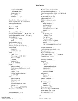 ASME Y14.5-2009
211
Counterdrilled, 1.8.12
Countersunk, 1.8.12
Nonparallel, 7.4.7
Round, 1.8.10
Surface of, 7.3.3.1(a)
Identification of linear units, 1.5.3
International System of Units, SI, 1.1.2
Irregular outlines, 1.8.7
Keyseats, 1.8.17
Knurling, 1.8.18
Least material boundary, 1.3.3
Least material condition, 1.3.38, 2.8, 2.8.4, 7.3.5
Limit dimensioning, 2.1.1(a), 2.2(a), 2.4, 2.5
Limits, 2.1.1(a), 2.4
Interpretation of, 2.4
Single, 2.5
Limits and fits, 2.2.1, B.7
Limits of size, 1.3.55, 2.7
Limited segment of a profile, 8.3.1.5
Linear units
Dual, 1.5.4
Identification, 1.5.3
Lines
Chain, 1.7.3.1
Datum target, 3.3.3.2, 4.24.3
Dimension, 1.7.1
Extension, 1.7.2
Leader, 1.7.4
Profile of, 8.2.1.2
LMB
Applicability, 4.11.7
Datum feature displacement, 7.3.6.3
Definition, 1.3.3
Effect of, 4.11.3
Irregular feature of size, 4.17
Symbol, 3.3.5
LMC
Applicability, 2.8
Definition, 1.3.38
Effect of, 2.8.4
Positional tolerancing, 7.3.5
Symbol, 3.3.5
Zero tolerancing, 2.8.5, 7.3.5.3
Location of features, 1.9
Machining centers, 1.8.15
Manufacturing processes, 1.4(e)
Maximum material boundary, 1.3.4
Maximum material condition, 1.3.39, 2.8, 2.8.2
Measurement, units of, 1.5
Metric limits and fits, 2.2.1
Metric linear units, 1.5.1
Millimeter dimensions, 1.6.1
MMB
Applicability, 4.11.5
Definition, 1.3.4
Effect of, 4.11.3
Irregular feature of size, 4.17
Symbol, 3.3.5
MMC
Applicability, 2.8
Definition, 1.3.39
Effect of, 2.8.2
Perfect form, 2.7.1
Positional tolerancing, 7.3.3
Symbol, 3.3.5
Zero tolerancing, 2.8.3, 6.6.4, 7.3.4
Noncircular features, 7.4.5
Nonmandatory dimensions, 1.4(f)
Nonrigid parts, 5.5
Nonparallel holes, 7.4.7
Note, general, 1.4(a), 1.7, 2.1.1.2(b), 8.2.3
Notes, 1.1.5, 1.7.5.1, 3.2
Origin of dimension, 2.6.1
Outlines
Arcs, 1.8.6
Circular, 1.8.7
Dimension within, 1.7.8
Irregular, 1.8.7
Noncircular, 1.8.7
Symmetrical, 1.8.9
Orientation
Control, 6.2
Tolerance, 6.4
Overall dimension, 1.7.7
Parallelism, 6.3.2
Symbol, 3.3.1
Tolerance, 6.4.2
Pattern, feature, 7.5
Patterns, multiple, 7.5.4.1, 7.5.4.2
Perfect form, MMC, 2.7.1
Perpendicularity, 6.3.3
Copyright ASME International
Provided by IHS under license with ASME Licensee=FMC Technologies /5914950002
Not for Resale, 05/07/2009 00:24:44 MDT
No reproduction or networking permitted without license from IHS
--`,,`,,,``,`,``,,``,`,`,,,`,`,`-`-`,,`,,`,`,,`---
 