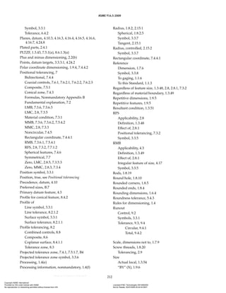 ASME Y14.5-2009
212
Symbol, 3.3.1
Tolerance, 6.4.2
Planes, datum, 4.10.3, 4.16.3, 4.16.4, 4.16.5, 4.16.6,
4.16.7, 4.24.8
Plated parts, 2.4.1
PLTZF, 1.3.43, 7.5.1(a), 8.6.1.3(a)
Plus and minus dimensioning, 2.2(b)
Points, datum targets, 3.3.3.1, 4.24.2
Polar coordinate dimensioning, 1.9.4, 7.4.4.2
Positional tolerancing, 7
Bidirectional, 7.4.4
Coaxial controls, 7.6.1, 7.6.2.1, 7.6.2.2, 7.6.2.3
Composite, 7.5.1
Conical zone, 7.4.3
Formulas, Nonmandatory Appendix B
Fundamental explanation, 7.2
LMB, 7.3.6, 7.3.6.3
LMC, 2.8, 7.3.5
Material condition, 7.3.1
MMB, 7.3.6, 7.3.6.2, 7.5.4.2
MMC, 2.8, 7.3.3
Noncircular, 7.4.5
Rectangular coordinate, 7.4.4.1
RMB, 7.3.6.1, 7.5.4.1
RFS, 2.8, 7.3.2, 7.7.1.2
Spherical features, 7.4.6
Symmetrical, 7.7
Zero, LMC, 2.8.5, 7.3.5.3
Zero, MMC, 2.8.3, 7.3.4
Position symbol, 3.3.1
Position, true, see Positional tolerancing
Precedence, datum, 4.10
Preferred sizes, B.7
Primary datum feature, 4.3
Profile for conical feature, 8.4.2
Profile of
Line symbol, 3.3.1
Line tolerance, 8.2.1.2
Surface symbol, 3.3.1
Surface tolerance, 8.2.1.1
Profile tolerancing, 8.2
Combined controls, 8.8
Composite, 8.6
Coplanar surface, 8.4.1.1
Tolerance zone, 8.3
Projected tolerance zone, 7.4.1, 7.5.1.7, B4
Projected tolerance zone symbol, 3.3.6
Processing, 1.4(e)
Processing information, nonmandatory, 1.4(f)
Radius, 1.8.2, 2.15.1
Spherical, 1.8.2.5
Symbol, 3.3.7
Tangent, 2.15.1
Radius, controlled, 2.15.2
Symbol, 3.3.7
Rectangular coordinate, 7.4.4.1
Reference
Dimension, 1.7.6
Symbol, 3.3.8
To gaging, 1.1.6
To this Standard, 1.1.3
Regardless of feature size, 1.3.48, 2.8, 2.8.1, 7.3.2
Regardless of material boundary, 1.3.49
Repetitive dimensions, 1.9.5
Repetitive features, 1.9.5
Resultant condition, 1.3.51
RFS
Applicability, 2.8
Definition, 1.3.48
Effect of, 2.8.1
Positional tolerancing, 7.3.2
Symbol, 3.3.5
RMB
Applicability, 4.3
Definition, 1.3.49
Effect of, 2.8.1
Irregular feature of size, 4.17
Symbol, 3.3.5
Rods, 1.8.19
Round hole, 1.8.10
Rounded corners, 1.8.5
Rounded ends, 1.8.4
Rounding dimensions, 1.6.4
Roundness tolerance, 5.4.3
Rules for dimensioning, 1.4
Runout
Control, 9.2
Symbols, 3.3.1
Tolerance, 9.3, 9.4
Circular, 9.4.1
Total, 9.4.2
Scale, dimensions not to, 1.7.9
Screw threads, 1.8.20
Tolerancing, 2.9
Size
Actual local, 1.3.54
“BY” (X), 1.9.6
Copyright ASME International
Provided by IHS under license with ASME Licensee=FMC Technologies /5914950002
Not for Resale, 05/07/2009 00:24:44 MDT
No reproduction or networking permitted without license from IHS
--`,,`,,,``,`,``,,``,`,`,,,`,`,`-`-`,,`,,`,`,,`---
 