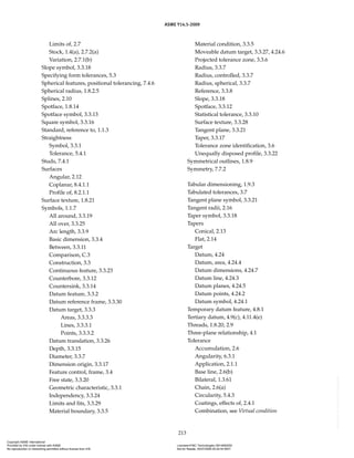 ASME Y14.5-2009
213
Limits of, 2.7
Stock, 1.4(a), 2.7.2(a)
Variation, 2.7.1(b)
Slope symbol, 3.3.18
Specifying form tolerances, 5.3
Spherical features, positional tolerancing, 7.4.6
Spherical radius, 1.8.2.5
Splines, 2.10
Spotface, 1.8.14
Spotface symbol, 3.3.13
Square symbol, 3.3.16
Standard, reference to, 1.1.3
Straightness
Symbol, 3.3.1
Tolerance, 5.4.1
Studs, 7.4.1
Surfaces
Angular, 2.12
Coplanar, 8.4.1.1
Profile of, 8.2.1.1
Surface texture, 1.8.21
Symbols, 1.1.7
All around, 3.3.19
All over, 3.3.25
Arc length, 3.3.9
Basic dimension, 3.3.4
Between, 3.3.11
Comparison, C.3
Construction, 3.3
Continuous feature, 3.3.23
Counterbore, 3.3.12
Countersink, 3.3.14
Datum feature, 3.3.2
Datum reference frame, 3.3.30
Datum target, 3.3.3
Areas, 3.3.3.3
Lines, 3.3.3.1
Points, 3.3.3.2
Datum translation, 3.3.26
Depth, 3.3.15
Diameter, 3.3.7
Dimension origin, 3.3.17
Feature control, frame, 3.4
Free state, 3.3.20
Geometric characteristic, 3.3.1
Independency, 3.3.24
Limits and fits, 3.3.29
Material boundary, 3.3.5
Material condition, 3.3.5
Moveable datum target, 3.3.27, 4.24.6
Projected tolerance zone, 3.3.6
Radius, 3.3.7
Radius, controlled, 3.3.7
Radius, spherical, 3.3.7
Reference, 3.3.8
Slope, 3.3.18
Spotface, 3.3.12
Statistical tolerance, 3.3.10
Surface texture, 3.3.28
Tangent plane, 3.3.21
Taper, 3.3.17
Tolerance zone identification, 3.6
Unequally disposed profile, 3.3.22
Symmetrical outlines, 1.8.9
Symmetry, 7.7.2
Tabular dimensioning, 1.9.3
Tabulated tolerances, 3.7
Tangent plane symbol, 3.3.21
Tangent radii, 2.16
Taper symbol, 3.3.18
Tapers
Conical, 2.13
Flat, 2.14
Target
Datum, 4.24
Datum, area, 4.24.4
Datum dimensions, 4.24.7
Datum line, 4.24.3
Datum planes, 4.24.5
Datum points, 4.24.2
Datum symbol, 4.24.1
Temporary datum feature, 4.8.1
Tertiary datum, 4.9(c), 4.11.4(e)
Threads, 1.8.20, 2.9
Three-plane relationship, 4.1
Tolerance
Accumulation, 2.6
Angularity, 6.3.1
Application, 2.1.1
Base line, 2.6(b)
Bilateral, 1.3.61
Chain, 2.6(a)
Circularity, 5.4.3
Coatings, effects of, 2.4.1
Combination, see Virtual condition
Copyright ASME International
Provided by IHS under license with ASME Licensee=FMC Technologies /5914950002
Not for Resale, 05/07/2009 00:24:44 MDT
No reproduction or networking permitted without license from IHS
--`,,`,,,``,`,``,,``,`,`,,,`,`,`-`-`,,`,,`,`,,`---
 