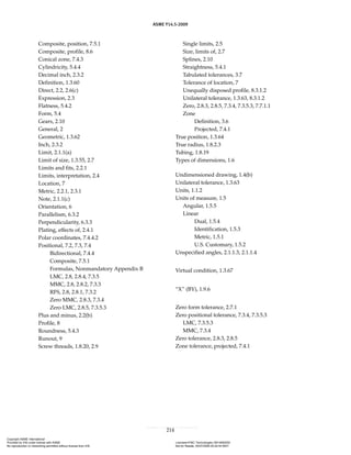 ASME Y14.5-2009
214
Composite, position, 7.5.1
Composite, profile, 8.6
Conical zone, 7.4.3
Cylindricity, 5.4.4
Decimal inch, 2.3.2
Definition, 1.3.60
Direct, 2.2, 2.6(c)
Expression, 2.3
Flatness, 5.4.2
Form, 5.4
Gears, 2.10
General, 2
Geometric, 1.3.62
Inch, 2.3.2
Limit, 2.1.1(a)
Limit of size, 1.3.55, 2.7
Limits and fits, 2.2.1
Limits, interpretation, 2.4
Location, 7
Metric, 2.2.1, 2.3.1
Note, 2.1.1(c)
Orientation, 6
Parallelism, 6.3.2
Perpendicularity, 6.3.3
Plating, effects of, 2.4.1
Polar coordinates, 7.4.4.2
Positional, 7.2, 7.3, 7.4
Bidirectional, 7.4.4
Composite, 7.5.1
Formulas, Nonmandatory Appendix B
LMC, 2.8, 2.8.4, 7.3.5
MMC, 2.8, 2.8.2, 7.3.3
RFS, 2.8, 2.8.1, 7.3.2
Zero MMC, 2.8.3, 7.3.4
Zero LMC, 2.8.5, 7.3.5.3
Plus and minus, 2.2(b)
Profile, 8
Roundness, 5.4.3
Runout, 9
Screw threads, 1.8.20, 2.9
Single limits, 2.5
Size, limits of, 2.7
Splines, 2.10
Straightness, 5.4.1
Tabulated tolerances, 3.7
Tolerance of location, 7
Unequally disposed profile, 8.3.1.2
Unilateral tolerance, 1.3.63, 8.3.1.2
Zero, 2.8.3, 2.8.5, 7.3.4, 7.3.5.3, 7.7.1.1
Zone
Definition, 3.6
Projected, 7.4.1
True position, 1.3.64
True radius, 1.8.2.3
Tubing, 1.8.19
Types of dimensions, 1.6
Undimensioned drawing, 1.4(b)
Unilateral tolerance, 1.3.63
Units, 1.1.2
Units of measure, 1.5
Angular, 1.5.5
Linear
Dual, 1.5.4
Identification, 1.5.3
Metric, 1.5.1
U.S. Customary, 1.5.2
Unspecified angles, 2.1.1.3, 2.1.1.4
Virtual condition, 1.3.67
“X” (BY), 1.9.6
Zero form tolerance, 2.7.1
Zero positional tolerance, 7.3.4, 7.3.5.3
LMC, 7.3.5.3
MMC, 7.3.4
Zero tolerance, 2.8.3, 2.8.5
Zone tolerance, projected, 7.4.1
Copyright ASME International
Provided by IHS under license with ASME Licensee=FMC Technologies /5914950002
Not for Resale, 05/07/2009 00:24:44 MDT
No reproduction or networking permitted without license from IHS
--`,,`,,,``,`,``,,``,`,`,,,`,`,`-`-`,,`,,`,`,,`---
 