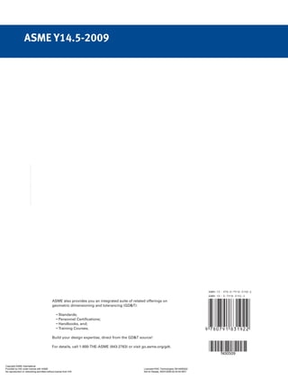 N00509
ASME Y14.5-2009
ASME also provides you an integrated suite of related offerings on
geometric dimensioning and tolerancing (GDT):
• Standards;
• Personnel Certifications;
• Handbooks, and;
• Training Courses.
Build your design expertise, direct from the GDT source!
For details, call 1-800-THE-ASME (843-2763) or visit go.asme.org/gdt.
Copyright ASME International
Provided by IHS under license with ASME Licensee=FMC Technologies /5914950002
Not for Resale, 05/07/2009 00:24:44 MDT
No reproduction or networking permitted without license from IHS
--`,,`,,,``,`,``,,``,`,`,,,`,`,`-`-`,,`,,`,`,,`---
 