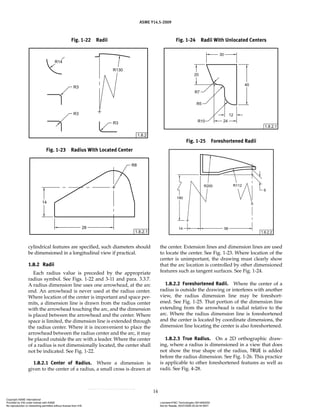 ASME Y14.5-2009
14
cylindrical features are specified, such diameters should
be dimensioned in a longitudinal view if practical.
1.8.2 Radii
Each radius value is preceded by the appropriate
radius symbol. See Figs. 1-22 and 3-11 and para. 3.3.7.
A radius dimension line uses one arrowhead, at the arc
end. An arrowhead is never used at the radius center.
Where location of the center is important and space per-
mits, a dimension line is drawn from the radius center
with the arrowhead touching the arc, and the dimension
is placed between the arrowhead and the center. Where
space is limited, the dimension line is extended through
the radius center. Where it is inconvenient to place the
arrowhead between the radius center and the arc, it may
be placed outside the arc with a leader. Where the center
of a radius is not dimensionally located, the center shall
not be indicated. See Fig. 1-22.
1.8.2.1 Center of Radius. Where a dimension is
given to the center of a radius, a small cross is drawn at
the center. Extension lines and dimension lines are used
to locate the center. See Fig. 1-23. Where location of the
center is unimportant, the drawing must clearly show
that the arc location is controlled by other dimensioned
features such as tangent surfaces. See Fig. 1-24.
1.8.2.2 Foreshortened Radii. Where the center of a
radius is outside the drawing or interferes with another
view, the radius dimension line may be foreshort-
ened. See Fig. 1-25. That portion of the dimension line
extending from the arrowhead is radial relative to the
arc. Where the radius dimension line is foreshortened
and the center is located by coordinate dimensions, the
dimension line locating the center is also foreshortened.
1.8.2.3 True Radius. On a 2D orthographic draw-
ing, where a radius is dimensioned in a view that does
not show the true shape of the radius, TRUE is added
before the radius dimension. See Fig. 1-26. This practice
is applicable to other foreshortened features as well as
radii. See Fig. 4-28.
Fig. 1-22 Radii
Fig. 1-23 Radius With Located Center
Fig. 1-24 Radii With Unlocated Centers
Fig. 1-25 Foreshortened Radii
Copyright ASME International
Provided by IHS under license with ASME Licensee=FMC Technologies /5914950002
Not for Resale, 05/07/2009 00:24:44 MDT
No reproduction or networking permitted without license from IHS
--`,,`,,,``,`,``,,``,`,`,,,`,`,`-`-`,,`,,`,`,,`---
 