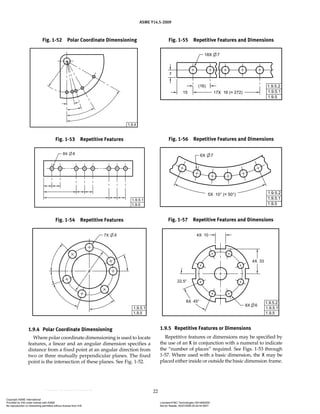 ASME Y14.5-2009
22
1.9.4 Polar Coordinate Dimensioning
Where polar coordinate dimensioning is used to locate
features, a linear and an angular dimension specifies a
distance from a fixed point at an angular direction from
two or three mutually perpendicular planes. The fixed
point is the intersection of these planes. See Fig. 1-52.
1.9.5 Repetitive Features or Dimensions
Repetitive features or dimensions may be specified by
the use of an X in conjunction with a numeral to indicate
the “number of places” required. See Figs. 1-53 through
1-57. Where used with a basic dimension, the X may be
placed either inside or outside the basic dimension frame.
Fig. 1-52 Polar Coordinate Dimensioning
Fig. 1-53 Repetitive Features
Fig. 1-54 Repetitive Features
Fig. 1-55 Repetitive Features and Dimensions
Fig. 1-57 Repetitive Features and Dimensions
Fig. 1-56 Repetitive Features and Dimensions
Copyright ASME International
Provided by IHS under license with ASME Licensee=FMC Technologies /5914950002
Not for Resale, 05/07/2009 00:24:44 MDT
No reproduction or networking permitted without license from IHS
--`,,`,,,``,`,``,,``,`,`,,,`,`,`-`-`,,`,,`,`,,`---
 