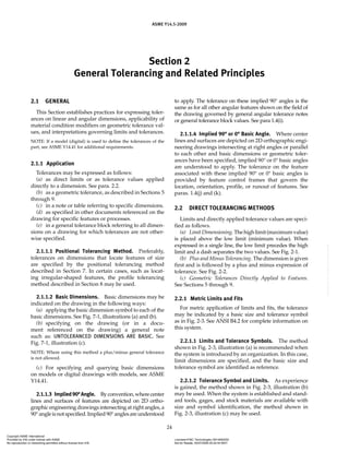 Section 2
General Tolerancing and Related Principles
ASME Y14.5-2009
24
2.1 GENERAL
This Section establishes practices for expressing toler-
ances on linear and angular dimensions, applicability of
material condition modifiers on geometric tolerance val-
ues, and interpretations governing limits and tolerances.
NOTE: If a model (digital) is used to define the tolerances of the
part, see ASME Y14.41 for additional requirements.
2.1.1 Application
Tolerances may be expressed as follows:
(a) as direct limits or as tolerance values applied
directly to a dimension. See para. 2.2.
(b) as a geometric tolerance, as described in Sections 5
through 9.
(c) in a note or table referring to specific dimensions.
(d) as specified in other documents referenced on the
drawing for specific features or processes.
(e) in a general tolerance block referring to all dimen-
sions on a drawing for which tolerances are not other-
wise specified.
2.1.1.1 Positional Tolerancing Method. Preferably,
tolerances on dimensions that locate features of size
are specified by the positional tolerancing method
described in Section 7. In certain cases, such as locat-
ing irregular-shaped features, the profile tolerancing
method described in Section 8 may be used.
2.1.1.2 Basic Dimensions. Basic dimensions may be
indicated on the drawing in the following ways:
(a) applying the basic dimension symbol to each of the
basic dimensions. See Fig. 7-1, illustrations (a) and (b).
(b) specifying on the drawing (or in a docu-
ment referenced on the drawing) a general note
such as: UNTOLERANCED DIMENSIONS ARE BASIC. See
Fig. 7-1, illustration (c).
NOTE: Where using this method a plus/minus general tolerance
is not allowed.
(c) For specifying and querying basic dimensions
on models or digital drawings with models, see ASME
Y14.41.
2.1.1.3 Implied90°Angle. Byconvention,wherecenter
lines and surfaces of features are depicted on 2D ortho-
graphic engineering drawings intersecting at right angles, a
90°angleisnotspecified.Implied90°anglesareunderstood
to apply. The tolerance on these implied 90° angles is the
same as for all other angular features shown on the field of
the drawing governed by general angular tolerance notes
or general tolerance block values. See para 1.4(i).
2.1.1.4 Implied 90° or 0° Basic Angle. Where center
lines and surfaces are depicted on 2D orthographic engi-
neering drawings intersecting at right angles or parallel
to each other and basic dimensions or geometric toler-
ances have been specified, implied 90° or 0° basic angles
are understood to apply. The tolerance on the feature
associated with these implied 90° or 0° basic angles is
provided by feature control frames that govern the
location, orientation, profile, or runout of features. See
paras. 1.4(j) and (k).
2.2 DIRECT TOLERANCING METHODS
Limits and directly applied tolerance values are speci-
fied as follows.
(a) LimitDimensioning.Thehighlimit(maximumvalue)
is placed above the low limit (minimum value). When
expressed in a single line, the low limit precedes the high
limit and a dash separates the two values. See Fig. 2-1.
(b) Plus and Minus Tolerancing. The dimension is given
first and is followed by a plus and minus expression of
tolerance. See Fig. 2-2.
(c) Geometric Tolerances Directly Applied to Features.
See Sections 5 through 9.
2.2.1 Metric Limits and Fits
For metric application of limits and fits, the tolerance
may be indicated by a basic size and tolerance symbol
as in Fig. 2-3. See ANSI B4.2 for complete information on
this system.
2.2.1.1 Limits and Tolerance Symbols. The method
shown in Fig. 2-3, illustration (a) is recommended when
the system is introduced by an organization. In this case,
limit dimensions are specified, and the basic size and
tolerance symbol are identified as reference.
2.2.1.2 Tolerance Symbol and Limits. As experience
is gained, the method shown in Fig. 2-3, illustration (b)
may be used. When the system is established and stand-
ard tools, gages, and stock materials are available with
size and symbol identification, the method shown in
Fig. 2-3, illustration (c) may be used.
Copyright ASME International
Provided by IHS under license with ASME Licensee=FMC Technologies /5914950002
Not for Resale, 05/07/2009 00:24:44 MDT
No reproduction or networking permitted without license from IHS
--`,,`,,,``,`,``,,``,`,`,,,`,`,`-`-`,,`,,`,`,,`---
 