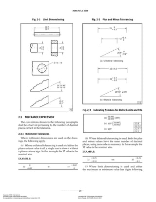 ASME Y14.5-2009
25
Fig. 2-2 Plus and Minus Tolerancing
Fig. 2-3 Indicating Symbols for Metric Limits and Fits
2.3 TOLERANCE EXPRESSION
The conventions shown in the following paragraphs
shall be observed pertaining to the number of decimal
places carried in the tolerance.
2.3.1 Millimeter Tolerances
Where millimeter dimensions are used on the draw-
ings, the following apply.
(a) Where unilateral tolerancing is used and either the
plus or minus value is nil, a single zero is shown without
a plus or minus sign. In this example the 32 value is the
nominal size.
EXAMPLE:
32
0
or 32
⫹0.02
⫺0.02 0
(b) Where bilateral tolerancing is used, both the plus
and minus values have the same number of decimal
places, using zeros where necessary. In this example the
32 value is the nominal size.
EXAMPLE:
32
⫹0.25
not 32
⫹0.25
⫺0.10 ⫺0.1
(c) Where limit dimensioning is used and either
the maximum or minimum value has digits following
Fig. 2-1 Limit Dimensioning
Copyright ASME International
Provided by IHS under license with ASME Licensee=FMC Technologies /5914950002
Not for Resale, 05/07/2009 00:24:44 MDT
No reproduction or networking permitted without license from IHS
--`,,`,,,``,`,``,,``,`,`,,,`,`,`-`-`,,`,,`,`,,`---
 