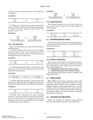 ASME Y14.5-2009
26
a decimal point, the other value has zeros added for
uniformity.
EXAMPLE:
25.45
not
25.45
25.00 25
(d) Where basic dimensions are used, associated tol-
erances contain the number of decimal places necessary
for control. The basic dimension value observes the
practices of para. 1.6.1.
EXAMPLE:
2.3.2 Inch Tolerances
Where inch dimensions are used on the drawing, the
following apply:
(a) Where unilateral tolerancing is used and either
the plus or minus value is nil, its dimension shall be
expressed with the same number of decimal places, and
the appropriate plus or minus sign.
EXAMPLE:
.500
⫹.005
not .500
⫹.005
⫺.000 0
(b) Where bilateral tolerancing is used, both the plus
and minus values and the dimension have the same
number of decimal places.
EXAMPLE:
.500 ⫾ .005 not .50 ⫾ .005
(c) Where limit dimensioning is used and either the
maximum or minimum value has digits following a deci-
mal point, the other value has zeros added for uniformity.
EXAMPLE:
.750
not
.75
.748 .748
(d) Where basic dimensions are used, associated
tolerances contain the number of decimal places neces-
sary for control. There is no requirement for the basic
dimension value to be expressed with the same number
of decimal places as the tolerance.
EXAMPLE:
2.3.3 Angle Tolerances
Where angle dimensions are used, both the plus and
minus values and the angle have the same number of
decimal places.
EXAMPLE:
25.0⬚ ⫾ 0.2⬚ not 25⬚ ⫾ .2⬚
25⬚ ⫾ 0⬚30' not 25⬚ ⫾ 30'
2.4 INTERPRETATION OF LIMITS
All limits are absolute. Dimensional limits, regardless
of the number of decimal places, are used as if they were
continued with zeros.
EXAMPLES:
12.2 means 12.20 . . . 0
12.0 means 12.00 . . . 0
12.01 means 12.010 . . . 0
2.4.1 Plated or Coated Parts
Where a part is to be plated or coated, the drawing or
referenced document shall specify whether the dimen-
sions apply before or after plating. Typical examples of
notes are the following:
(a) “DIMENSIONAL LIMITS APPLY AFTER PLATING.”
(b) “DIMENSIONAL LIMITS APPLY BEFORE PLATING.”
(For processes other than plating, substitute the
appropriate term.)
2.5 SINGLE LIMITS
MIN or MAX is placed after a dimension where other
elements of the design definitely determine the other
unspecified limit. Features, such as depths of holes,
lengths of threads, corner radii, chamfers, etc., may be
limited in this way. Single limits are used where the
intent will be clear, and the unspecified limit can be zero
or approach infinity and will not result in a condition
detrimental to the design.
2.6 TOLERANCE ACCUMULATION
Figure 2-4 compares the tolerance values resulting
from the following three methods of dimensioning.
Copyright ASME International
Provided by IHS under license with ASME Licensee=FMC Technologies /5914950002
Not for Resale, 05/07/2009 00:24:44 MDT
No reproduction or networking permitted without license from IHS
--`,,`,,,``,`,``,,``,`,`,,,`,`,`-`-`,,`,,`,`,,`---
 