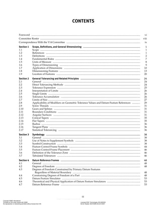 iii
CONTENTS
Foreword .............................................................................................................................................................................. vi
Committee Roster ................................................................................................................................................................ viii
Correspondence With the Y14 Committee ...................................................................................................................... ix
Section 1 Scope, Definitions, and General Dimensioning ...................................................................................... 1
1.1 Scope ................................................................................................................................................................ 1
1.2 References ....................................................................................................................................................... 1
1.3 Definitions ...................................................................................................................................................... 2
1.4 Fundamental Rules ........................................................................................................................................ 7
1.5 Units of Measure ............................................................................................................................................ 8
1.6 Types of Dimensioning ................................................................................................................................. 9
1.7 Application of Dimensions .......................................................................................................................... 10
1.8 Dimensioning Features ................................................................................................................................. 13
1.9 Location of Features ...................................................................................................................................... 20
Section 2 General Tolerancing and Related Principles .......................................................................................... 24
2.1 General ............................................................................................................................................................ 24
2.2 Direct Tolerancing Methods ......................................................................................................................... 24
2.3 Tolerance Expression ..................................................................................................................................... 25
2.4 Interpretation of Limits ................................................................................................................................. 26
2.5 Single Limits ................................................................................................................................................... 26
2.6 Tolerance Accumulation ............................................................................................................................... 26
2.7 Limits of Size.................................................................................................................................................... 27
2.8 Applicability of Modifiers on Geometric Tolerance Values and Datum Feature References ............. 29
2.9 Screw Threads ................................................................................................................................................ 31
2.10 Gears and Splines .......................................................................................................................................... 31
2.11 Boundary Conditions .................................................................................................................................... 31
2.12 Angular Surfaces ........................................................................................................................................... 31
2.13 Conical Tapers ................................................................................................................................................ 35
2.14 Flat Tapers ....................................................................................................................................................... 35
2.15 Radius .............................................................................................................................................................. 36
2.16 Tangent Plane ................................................................................................................................................. 36
2.17 Statistical Tolerancing ................................................................................................................................... 36
Section 3 Symbology .............................................................................................................................................. 38
3.1 General ............................................................................................................................................................ 38
3.2 Use of Notes to Supplement Symbols ........................................................................................................ 38
3.3 Symbol Construction ..................................................................................................................................... 38
3.4 Feature Control Frame Symbols .................................................................................................................. 44
3.5 Feature Control Frame Placement ............................................................................................................... 46
3.6 Definition of the Tolerance Zone ................................................................................................................. 46
3.7 Tabulated Tolerances ..................................................................................................................................... 46
Section 4 Datum Reference Frames ........................................................................................................................ 48
4.1 General ............................................................................................................................................................ 48
4.2 Degrees of Freedom ....................................................................................................................................... 48
4.3 Degrees of Freedom Constrained by Primary Datum Features
Regardless of Material Boundary ............................................................................................................ 48
4.4 Constraining Degrees of Freedom of a Part ............................................................................................... 48
4.5 Datum Feature Simulator ............................................................................................................................. 53
4.6 Theoretical and Physical Application of Datum Feature Simulators ..................................................... 53
4.7 Datum Reference Frame ............................................................................................................................... 53
Copyright ASME International
Provided by IHS under license with ASME Licensee=FMC Technologies /5914950002
Not for Resale, 05/07/2009 00:24:44 MDT
No reproduction or networking permitted without license from IHS
--`,,`,,,``,`,``,,``,`,`,,,`,`,`-`-`,,`,,`,`,,`---
 