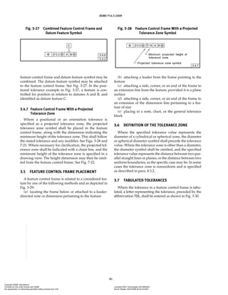 ASME Y14.5-2009
46
feature control frame and datum feature symbol may be
combined. The datum feature symbol may be attached
to the feature control frame. See Fig. 3-27. In the posi-
tional tolerance example in Fig. 3-27, a feature is con-
trolled for position in relation to datums A and B, and
identified as datum feature C.
3.4.7 Feature Control Frame With a Projected
Tolerance Zone
Where a positional or an orientation tolerance is
specified as a projected tolerance zone, the projected
tolerance zone symbol shall be placed in the feature
control frame, along with the dimension indicating the
minimum height of the tolerance zone. This shall follow
the stated tolerance and any modifier. See Figs. 3-28 and
7-21. Where necessary for clarification, the projected tol-
erance zone shall be indicated with a chain line, and the
minimum height of the tolerance zone is specified in a
drawing view. The height dimension may then be omit-
ted from the feature control frame. See Fig. 7-22.
3.5 FEATURE CONTROL FRAME PLACEMENT
A feature control frame is related to a considered fea-
ture by one of the following methods and as depicted in
Fig. 3-29:
(a) locating the frame below or attached to a leader-
directed note or dimension pertaining to the feature
(b) attaching a leader from the frame pointing to the
feature
(c) attaching a side, corner, or an end of the frame to
an extension line from the feature, provided it is a plane
surface
(d) attaching a side, corner, or an end of the frame to
an extension of the dimension line pertaining to a fea-
ture of size
(e) placing in a note, chart, or the general tolerance
block
3.6 DEFINITION OF THE TOLERANCE ZONE
Where the specified tolerance value represents the
diameter of a cylindrical or spherical zone, the diameter
or spherical diameter symbol shall precede the tolerance
value. Where the tolerance zone is other than a diameter,
the diameter symbol shall be omitted, and the specified
tolerance value represents the distance between two par-
allel straight lines or planes, or the distance between two
uniform boundaries, as the specific case may be. In some
cases the tolerance zone is nonuniform and is specified
as described in para. 8.3.2.
3.7 TABULATED TOLERANCES
Where the tolerance in a feature control frame is tabu-
lated, a letter representing the tolerance, preceded by the
abbreviation TOL, shall be entered as shown in Fig. 3-30.
Fig. 3-27 Combined Feature Control Frame and
Datum Feature Symbol
Fig. 3-28 Feature Control Frame With a Projected
Tolerance Zone Symbol
Copyright ASME International
Provided by IHS under license with ASME Licensee=FMC Technologies /5914950002
Not for Resale, 05/07/2009 00:24:44 MDT
No reproduction or networking permitted without license from IHS
--`,,`,,,``,`,``,,``,`,`,,,`,`,`-`-`,,`,,`,`,,`---
 