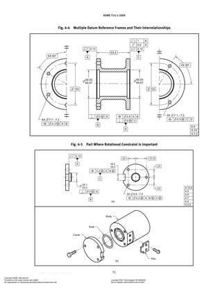 ASME Y14.5-2009
51
Fig. 4-5 Part Where Rotational Constraint Is Important
Fig. 4-4 Multiple Datum Reference Frames and Their Interrelationships
Copyright ASME International
Provided by IHS under license with ASME Licensee=FMC Technologies /5914950002
Not for Resale, 05/07/2009 00:24:44 MDT
No reproduction or networking permitted without license from IHS
--`,,`,,,``,`,``,,``,`,`,,,`,`,`-`-`,,`,,`,`,,`---
 