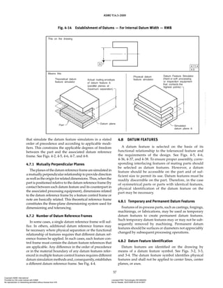 ASME Y14.5-2009
57
that simulate the datum feature simulators in a stated
order of precedence and according to applicable modi-
fiers. This constrains the applicable degrees of freedom
between the part and the associated datum reference
frame. See Figs. 4-2, 4-5, 4-6, 4-7, and 4-8.
4.7.1 Mutually Perpendicular Planes
Theplanesofthedatumreferenceframearesimulatedin
a mutually perpendicular relationship to provide direction
aswellastheoriginforrelateddimensions.Thus,whenthe
part is positioned relative to the datum reference frame (by
contact between each datum feature and its counterpart in
the associated processing equipment), dimensions related
to the datum reference frame by a feature control frame or
note are basically related. This theoretical reference frame
constitutes the three-plane dimensioning system used for
dimensioning and tolerancing.
4.7.2 Number of Datum Reference Frames
In some cases, a single datum reference frame will suf-
fice. In others, additional datum reference frames may
be necessary where physical separation or the functional
relationship of features requires that different datum ref-
erence frames be applied. In such cases, each feature con-
trol frame must contain the datum feature references that
are applicable. Any difference in the order of precedence
or in the material boundary of any datum features refer-
enced in multiple feature control frames requires different
datum simulation methods and, consequently, establishes
a different datum reference frame. See Fig. 4-4.
4.8 DATUM FEATURES
A datum feature is selected on the basis of its
functional relationship to the toleranced feature and
the requirements of the design. See Figs. 4-5, 4-6,
4-36, 4-37, and 4-38. To ensure proper assembly, corre-
sponding interfacing features of mating parts should
be selected as datum features. However, a datum
feature should be accessible on the part and of suf-
ficient size to permit its use. Datum features must be
readily discernible on the part. Therefore, in the case
of symmetrical parts or parts with identical features,
physical identification of the datum feature on the
part may be necessary.
4.8.1 Temporary and Permanent Datum Features
Features of in-process parts, such as castings, forgings,
machinings, or fabrications, may be used as temporary
datum features to create permanent datum features.
Such temporary datum features may or may not be sub-
sequently removed by machining. Permanent datum
features should be surfaces or diameters not appreciably
changed by subsequent processing operations.
4.8.2 Datum Feature Identification
Datum features are identified on the drawing by
means of a datum feature symbol. See Figs. 3-2, 3-3,
and 3-4. The datum feature symbol identifies physical
features and shall not be applied to center lines, center
planes, or axes.
Fig. 4-14 Establishment of Datums — For Internal Datum Width — RMB
Copyright ASME International
Provided by IHS under license with ASME Licensee=FMC Technologies /5914950002
Not for Resale, 05/07/2009 00:24:44 MDT
No reproduction or networking permitted without license from IHS
--`,,`,,,``,`,``,,``,`,`,,,`,`,`-`-`,,`,,`,`,,`---
 