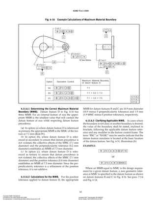 ASME Y14.5-2009
61
4.11.6.1 Determining the Correct Maximum Material
Boundary (MMB). Datum feature D in Fig. 4-16 has
three MMB. For an external feature of size the appro-
priate MMB is the smallest value that will contain the
datum feature of size while respecting datum feature
precedence.
(a) In option (a) where datum feature D is referenced
as primary, the appropriate MMB is the MMC of the fea-
ture or 7.1 mm (Rule #1).
(b) In option (b), where datum feature D is refer-
enced as secondary to ensure that datum precedence is
not violated, the collective effects of the MMC (7.1 mm
diameter) and the perpendicularity tolerance (0.2 mm
diameter) establishes an MMB of 7.3 mm diameter.
(c) In option (c), where datum feature D is refer-
enced as tertiary to ensure that datum precedence is
not violated, the collective effects of the MMC (7.1 mm
diameter) and the position tolerance (0.4 mm diameter)
establishes an MMB of 7.5 mm diameter. Since the per-
pendicularity tolerance is a refinement of the position
tolerance, it is not additive.
4.11.6.2 Calculations for the MMB. For the position
tolerance applied to datum feature D, the appropriate
MMB for datum features B and C are 10.9 mm diameter
(10.9 minus 0 perpendicularity tolerance) and 1.9 mm
(1.9 MMC minus 0 position tolerance), respectively.
4.11.6.3 Clarifying Applicable MMB. In cases where
the boundary is not clear, or another boundary is desired,
the value of the boundary shall be stated, enclosed in
brackets, following the applicable datum feature refer-
ence and any modifier in the feature control frame. The
term “BSC” or “BASIC” may be used to indicate that the
datum feature simulator is located at the basic location
of the datum feature. See Fig. 4-31, illustration (b).
EXAMPLE:
or
Where an MMB equal to MMC is the design require-
ment for a given datum feature, a zero geometric toler-
ance at MMC is specified to the datum feature as shown
on datum features B and C in Fig. 4-16. See para. 7.3.4
and Fig. 6-14.
Fig. 4-16 Example Calculations of Maximum Material Boundary
Copyright ASME International
Provided by IHS under license with ASME Licensee=FMC Technologies /5914950002
Not for Resale, 05/07/2009 00:24:44 MDT
No reproduction or networking permitted without license from IHS
--`,,`,,,``,`,``,,``,`,`,,,`,`,`-`-`,,`,,`,`,,`---
 