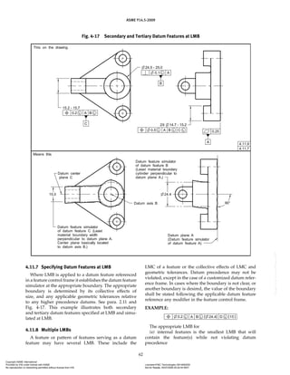 ASME Y14.5-2009
62
4.11.7 Specifying Datum Features at LMB
Where LMB is applied to a datum feature referenced
in a feature control frame it establishes the datum feature
simulator at the appropriate boundary. The appropriate
boundary is determined by its collective effects of
size, and any applicable geometric tolerances relative
to any higher precedence datums. See para. 2.11 and
Fig. 4-17. This example illustrates both secondary
and tertiary datum features specified at LMB and simu-
lated at LMB.
4.11.8 Multiple LMBs
A feature or pattern of features serving as a datum
feature may have several LMB. These include the
LMC of a feature or the collective effects of LMC and
geometric tolerances. Datum precedence may not be
violated, except in the case of a customized datum refer-
ence frame. In cases where the boundary is not clear, or
another boundary is desired, the value of the boundary
shall be stated following the applicable datum feature
reference any modifier in the feature control frame.
EXAMPLE:
The appropriate LMB for
(a) internal features is the smallest LMB that will
contain the feature(s) while not violating datum
precedence
Fig. 4-17 Secondary and Tertiary Datum Features at LMB
Copyright ASME International
Provided by IHS under license with ASME Licensee=FMC Technologies /5914950002
Not for Resale, 05/07/2009 00:24:44 MDT
No reproduction or networking permitted without license from IHS
--`,,`,,,``,`,``,,``,`,`,,,`,`,`-`-`,,`,,`,`,,`---
 