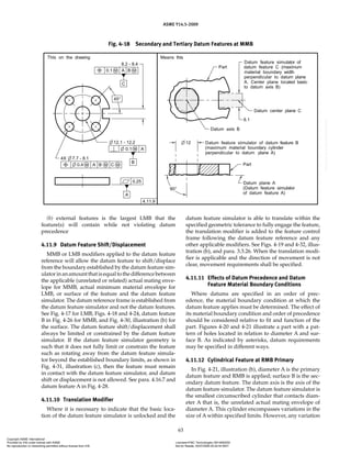 ASME Y14.5-2009
63
(b) external features is the largest LMB that the
feature(s) will contain while not violating datum
precedence
4.11.9 Datum Feature Shift/Displacement
MMB or LMB modifiers applied to the datum feature
reference will allow the datum feature to shift/displace
from the boundary established by the datum feature sim-
ulator in an amount that is equal to the difference between
the applicable (unrelated or related) actual mating enve-
lope for MMB, actual minimum material envelope for
LMB, or surface of the feature and the datum feature
simulator. The datum reference frame is established from
the datum feature simulator and not the datum features.
See Fig. 4-17 for LMB, Figs. 4-18 and 4-24, datum feature
B in Fig. 4-26 for MMB, and Fig. 4-30, illustration (b) for
the surface. The datum feature shift/displacement shall
always be limited or constrained by the datum feature
simulator. If the datum feature simulator geometry is
such that it does not fully limit or constrain the feature
such as rotating away from the datum feature simula-
tor beyond the established boundary limits, as shown in
Fig. 4-31, illustration (c), then the feature must remain
in contact with the datum feature simulator, and datum
shift or displacement is not allowed. See para. 4.16.7 and
datum feature A in Fig. 4-28.
4.11.10 Translation Modifier
Where it is necessary to indicate that the basic loca-
tion of the datum feature simulator is unlocked and the
datum feature simulator is able to translate within the
specified geometric tolerance to fully engage the feature,
the translation modifier is added to the feature control
frame following the datum feature reference and any
other applicable modifiers. See Figs. 4-19 and 4-32, illus-
tration (b), and para. 3.3.26. When the translation modi-
fier is applicable and the direction of movement is not
clear, movement requirements shall be specified.
4.11.11 Effects of Datum Precedence and Datum
Feature Material Boundary Conditions
Where datums are specified in an order of prec-
edence, the material boundary condition at which the
datum feature applies must be determined. The effect of
its material boundary condition and order of precedence
should be considered relative to fit and function of the
part. Figures 4-20 and 4-21 illustrate a part with a pat-
tern of holes located in relation to diameter A and sur-
face B. As indicated by asterisks, datum requirements
may be specified in different ways.
4.11.12 Cylindrical Feature at RMB Primary
In Fig. 4-21, illustration (b), diameter A is the primary
datum feature and RMB is applied; surface B is the sec-
ondary datum feature. The datum axis is the axis of the
datum feature simulator. The datum feature simulator is
the smallest circumscribed cylinder that contacts diam-
eter A that is, the unrelated actual mating envelope of
diameter A. This cylinder encompasses variations in the
size of A within specified limits. However, any variation
Fig. 4-18 Secondary and Tertiary Datum Features at MMB
Copyright ASME International
Provided by IHS under license with ASME Licensee=FMC Technologies /5914950002
Not for Resale, 05/07/2009 00:24:44 MDT
No reproduction or networking permitted without license from IHS
--`,,`,,,``,`,``,,``,`,`,,,`,`,`-`-`,,`,,`,`,,`---
 