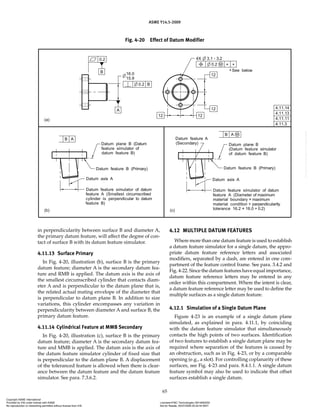 ASME Y14.5-2009
65
in perpendicularity between surface B and diameter A,
the primary datum feature, will affect the degree of con-
tact of surface B with its datum feature simulator.
4.11.13 Surface Primary
In Fig. 4-20, illustration (b), surface B is the primary
datum feature; diameter A is the secondary datum fea-
ture and RMB is applied. The datum axis is the axis of
the smallest circumscribed cylinder that contacts diam-
eter A and is perpendicular to the datum plane that is,
the related actual mating envelope of the diameter that
is perpendicular to datum plane B. In addition to size
variations, this cylinder encompasses any variation in
perpendicularity between diameter A and surface B, the
primary datum feature.
4.11.14 Cylindrical Feature at MMB Secondary
In Fig. 4-20, illustration (c), surface B is the primary
datum feature; diameter A is the secondary datum fea-
ture and MMB is applied. The datum axis is the axis of
the datum feature simulator cylinder of fixed size that
is perpendicular to the datum plane B. A displacement
of the toleranced feature is allowed when there is clear-
ance between the datum feature and the datum feature
simulator. See para. 7.3.6.2.
4.12 MULTIPLE DATUM FEATURES
Where more than one datum feature is used to establish
a datum feature simulator for a single datum, the appro-
priate datum feature reference letters and associated
modifiers, separated by a dash, are entered in one com-
partment of the feature control frame. See para. 3.4.2 and
Fig. 4-22. Since the datum features have equal importance,
datum feature reference letters may be entered in any
order within this compartment. Where the intent is clear,
a datum feature reference letter may be used to define the
multiple surfaces as a single datum feature.
4.12.1 Simulation of a Single Datum Plane
Figure 4-23 is an example of a single datum plane
simulated, as explained in para. 4.11.1, by coinciding
with the datum feature simulator that simultaneously
contacts the high points of two surfaces. Identification
of two features to establish a single datum plane may be
required where separation of the features is caused by
an obstruction, such as in Fig. 4-23, or by a comparable
opening (e.g., a slot). For controlling coplanarity of these
surfaces, see Fig. 4-23 and para. 8.4.1.1. A single datum
feature symbol may also be used to indicate that offset
surfaces establish a single datum.
Fig. 4-20 Effect of Datum Modifier
Copyright ASME International
Provided by IHS under license with ASME Licensee=FMC Technologies /5914950002
Not for Resale, 05/07/2009 00:24:44 MDT
No reproduction or networking permitted without license from IHS
--`,,`,,,``,`,``,,``,`,`,,,`,`,`-`-`,,`,,`,`,,`---
 