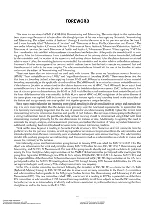 vi
FOREWORD
This issue is a revision of ASME Y14.5M-1994, Dimensioning and Tolerancing. The main object for this revision has
been to rearrange the material to better direct the thought process of the user when applying Geometric Dimensioning
and Tolerancing. The subject matter of Sections 1 through 4 remains the same as in the previous revision. Sections 5
and 6 were formerly titled “Tolerances of Location” and “Tolerances of Form, Profile, Orientation, and Runout.” The
new order following Section 4, Datums, is Section 5, Tolerances of Form; Section 6, Tolerances of Orientation; Section 7,
Tolerances of Location; Section 8, Tolerances of Profile; and Section 9, Tolerances of Runout. When applying GD&T the
first consideration is to establish a datum reference frame based on the function of the part in the assembly with its mat-
ing parts. After the datum reference frame is established, the form of the primary datum feature is controlled, followed
by the orientation and/or location of the secondary and tertiary datum features. After the datum features are related
relative to each other, the remaining features are controlled for orientation and location relative to the datum reference
framework. Further rearrangement has occurred within each section so that the basic concepts are presented first and
then the material builds to the more complex. The subcommittee believes this will aid the user of the Standard to better
understand the subject of Dimensioning and Tolerancing.
Three new terms that are introduced are used only with datums. The terms are “maximum material boundary
(MMB),” “least material boundary (LMB),” and “regardless of material boundary (RMB).” These terms better describe
that there is a boundary defined when applying datums. MMB and LMB may be a maximum material or least material
boundary, respectively, or the applicable virtual condition. The MMB would be an actual maximum material boundary
if the tolerance (location or orientation) for that datum feature was zero at MMC. The LMB would be an actual least
material boundary if the tolerance (location or orientation) for that datum feature was zero at LMC. In the case of a fea-
ture of size as a primary datum feature, the MMB or LMB would be the actual maximum or least material boundary if
the form of the feature of size was controlled by Rule #1, or a zero at MMC or LMC straightness of the axis or flatness of
the center plane was applied. RMB indicates that the datum features apply at any boundary based on the actual size of
the feature and any geometric tolerance applied that together generate a unique boundary.
Since many major industries are becoming more global, resulting in the decentralization of design and manufactur-
ing, it is even more important that the design more precisely state the functional requirements. To accomplish this
it is becoming increasingly important that the use of geometric and dimensioning (GD&T) replace the former limit
dimensioning for form, orientation, location, and profile of part features. This revision contains paragraphs that give
a stronger admonition than in the past that the fully defined drawing should be dimensioned using GD&T with limit
dimensioning reserved primarily for the size dimensions for features of size. Additionally, recognizing the need to
automate the design, analysis, and measurement processes, and reduce the number of “view dependent tolerances,”
additional symbology has been introduced for some more common tolerancing practices.
Work on this issue began at a meeting in Sarasota, Florida in January 1994. Numerous deferred comments from the
public review for the previous revision, as well as proposals for revision and improvement from the subcommittee and
interested parties from the user community, were evaluated at subsequent semi-annual meetings. The subcommittee
divided into working groups for several meetings and then reconvened as a subcommittee as a whole to review and
ensure the continuity of the revision.
Internationally, a new joint harmonization group formed in January 1993 was called the ISO/TC 3-10-57 JHG. The
object was to harmonize the work and principles among ISO/TC3 Surface Texture, ISO/TC 10 SC 5 Dimensioning and
Tolerancing, and ISO/TC 57 Measurement. The task of this group was to identify and suggest resolutions to problems
among the three disciplines. Many representatives of the ASME Y14.5 subcommittee participated in the meetings of this
group from September 1993 through June 1996. In Paris in June 1996 the ISO/TC 3-10-57 JHG became ISO/TC 213, and
the responsibilities of the three other ISO committees were transferred to ISO/TC 213. Representatives of the U.S. have
participated in all of the ISO/TC 213 meetings from June 1996 through January 1999. Because of difficulties, the U.S. was
not represented again until January 2006, and representation is now ongoing.
In the U.S., a similar committee was formed following the formation of ISO/TC 213 as a home for the U.S. TAG
(Technical Advisory Group) to ISO/TC 213 and also to serve as an advisory committee to the three U.S. committees
and subcommittees that are parallel to the ISO groups (Surface Texture B46, Dimensioning and Tolerancing Y14.5, and
Measurement B89). This new committee, called H213, was formed at a meeting in 1997 by representatives of the three
U.S. committees or subcommittees. H213 does not have responsibility for all three subjects as does the ISO committee,
but rather serves as an intermediary to identify and facilitate a resolution to problems that may exist among the three
disciplines as well as the home for the U.S. TAG.
Copyright ASME International
Provided by IHS under license with ASME Licensee=FMC Technologies /5914950002
Not for Resale, 05/07/2009 00:24:44 MDT
No reproduction or networking permitted without license from IHS
--`,,`,,,``,`,``,,``,`,`,,,`,`,`-`-`,,`,,`,`,,`---
 
