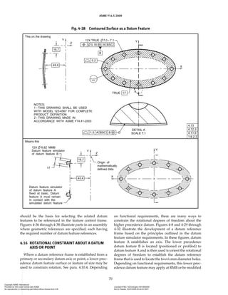 ASME Y14.5-2009
70
should be the basis for selecting the related datum
features to be referenced in the feature control frame.
Figures 4-36 through 4-38 illustrate parts in an assembly
where geometric tolerances are specified, each having
the required number of datum feature references.
4.16 ROTATIONAL CONSTRAINT ABOUT A DATUM
AXIS OR POINT
Where a datum reference frame is established from a
primary or secondary datum axis or point, a lower prec-
edence datum feature surface or feature of size may be
used to constrain rotation. See para. 4.10.4. Depending
on functional requirements, there are many ways to
constrain the rotational degrees of freedom about the
higher precedence datum. Figures 4-8 and 4-29 through
4-32 illustrate the development of a datum reference
frame based on the principles outlined in the datum
feature simulator requirements. In these figures, datum
feature A establishes an axis. The lower precedence
datum feature B is located (positioned or profiled) to
datum feature A and is then used to orient the rotational
degrees of freedom to establish the datum reference
frame that is used to locate the two 6-mm diameter holes.
Depending on functional requirements, this lower prec-
edence datum feature may apply at RMB or be modified
Fig. 4-28 Contoured Surface as a Datum Feature
Copyright ASME International
Provided by IHS under license with ASME Licensee=FMC Technologies /5914950002
Not for Resale, 05/07/2009 00:24:44 MDT
No reproduction or networking permitted without license from IHS
--`,,`,,,``,`,``,,``,`,`,,,`,`,`-`-`,,`,,`,`,,`-
 