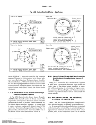 ASME Y14.5-2009
74
at the MMB of 5.1 mm and constrains the rotational
degree of freedom of the two planes of the datum refer-
ence frame that originate at the datum feature simulator
of datum feature A. Where the datum feature simula-
tor and the higher precedence datum axis do not limit
rotation in both directions about the datum axis, the
datum feature must always contact the datum feature
simulator.
4.16.8 Datum Feature of Size at RMB Constraining a
Rotational Degree of Freedom
In Fig. 4-32, illustration (a), datum feature B applies
at RMB and is located relative to datum axis A. This
requires the center plane of the datum feature simulator
geometry to be fixed at the basic 5 mm dimension and
the datum feature simulator geometry to expand until
it makes maximum contact with datum feature B. This
constrains the rotational degree of freedom of the two
planes of the datum reference frame around the axis of
the datum feature simulator of datum feature A.
4.16.9 Datum Feature of Size at RMB With Translation
Modifier Constraining Rotational Degrees of
Freedom
In Fig. 4-32, illustration (b), datum feature B applies
at RMB with a translation modifier. This allows the
center plane of the datum feature simulator to trans-
late while maintaining its orientation to higher prece-
dence datums. The parallel planes of the datum feature
simulator expand to make maximum contact with the
datum feature.
4.17 APPLICATION OF MMB, LMB, AND RMB TO
IRREGULAR FEATURES OF SIZE
MMB, LMB, and RMB may be applied to irregular fea-
tures of size when they are selected as datum features.
(a) In some applications, irregular features of size that
contain or may be contained by an actual mating enve-
lope or actual minimum material envelope from which
a center point, an axis, or a center plane can be derived
Fig. 4-32 Datum Modifier Effects — Size Feature
Copyright ASME International
Provided by IHS under license with ASME Licensee=FMC Technologies /5914950002
Not for Resale, 05/07/2009 00:24:44 MDT
No reproduction or networking permitted without license from IHS
--`,,`,,,``,`,``,,``,`,`,,,`,`,`-`-`,,`,,`,`,,`---
 