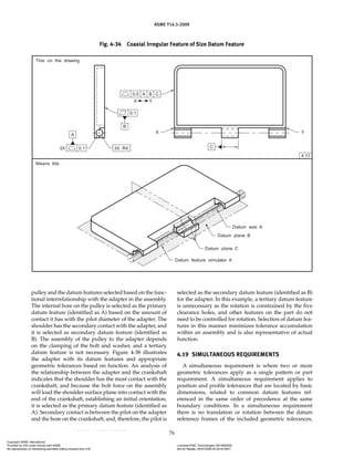 ASME Y14.5-2009
76
pulley and the datum features selected based on the func-
tional interrelationship with the adapter in the assembly.
The internal bore on the pulley is selected as the primary
datum feature (identified as A) based on the amount of
contact it has with the pilot diameter of the adapter. The
shoulder has the secondary contact with the adapter, and
it is selected as secondary datum feature (identified as
B). The assembly of the pulley to the adapter depends
on the clamping of the bolt and washer, and a tertiary
datum feature is not necessary. Figure 4-38 illustrates
the adapter with its datum features and appropriate
geometric tolerances based on function. An analysis of
the relationship between the adapter and the crankshaft
indicates that the shoulder has the most contact with the
crankshaft; and because the bolt force on the assembly
will load the shoulder surface plane into contact with the
end of the crankshaft, establishing an initial orientation,
it is selected as the primary datum feature (identified as
A). Secondary contact is between the pilot on the adapter
and the bore on the crankshaft, and, therefore, the pilot is
selected as the secondary datum feature (identified as B)
for the adapter. In this example, a tertiary datum feature
is unnecessary as the rotation is constrained by the five
clearance holes, and other features on the part do not
need to be controlled for rotation. Selection of datum fea-
tures in this manner minimizes tolerance accumulation
within an assembly and is also representative of actual
function.
4.19 SIMULTANEOUS REQUIREMENTS
A simultaneous requirement is where two or more
geometric tolerances apply as a single pattern or part
requirement. A simultaneous requirement applies to
position and profile tolerances that are located by basic
dimensions, related to common datum features ref-
erenced in the same order of precedence at the same
boundary conditions. In a simultaneous requirement
there is no translation or rotation between the datum
reference frames of the included geometric tolerances,
Fig. 4-34 Coaxial Irregular Feature of Size Datum Feature
Copyright ASME International
Provided by IHS under license with ASME Licensee=FMC Technologies /5914950002
Not for Resale, 05/07/2009 00:24:44 MDT
No reproduction or networking permitted without license from IHS
--`,,`,,,``,`,``,,``,`,`,,,`,`,`-`-`,,`,,`,`,,`---
 