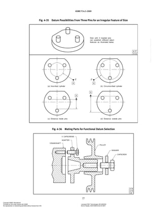 ASME Y14.5-2009
77
Fig. 4-35 Datum Possibilities From Three Pins for an Irregular Feature of Size
Fig. 4-36 Mating Parts for Functional Datum Selection
Copyright ASME International
Provided by IHS under license with ASME Licensee=FMC Technologies /5914950002
Not for Resale, 05/07/2009 00:24:44 MDT
No reproduction or networking permitted without license from IHS
--`,,`,,,``,`,``,,``,`,`,,,`,`,`-`-`,,`,,`,`,,`---
 