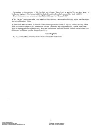 vii
Suggestions for improvement of this Standard are welcome. They should be sent to The American Society of
Mechanical Engineers; Attn: Secretary, Y14 Standards Committee; Three Park Avenue, New York, NY 10016.
This revision was approved as an American National Standard on February 6, 2009.
NOTE: The user’s attention is called to the possibility that compliance with this Standard may require use of an inven-
tion covered by patent rights.
By publication of this Standard, no position is taken with respect to the validity of any such claim(s) or of any patent
rights in connection therewith. If a patent holder has filed a statement of willingness to grant a license under these
rights on reasonable and nondiscriminatory terms and conditions to applicants desiring to obtain such a license, then
details may be obtained from the standards developer.
Acknowledgments
P. J. McCuistion, Ohio University, created the illustrations for this Standard.
Copyright ASME International
Provided by IHS under license with ASME Licensee=FMC Technologies /5914950002
Not for Resale, 05/07/2009 00:24:44 MDT
No reproduction or networking permitted without license from IHS
--`,,`,,,``,`,``,,``,`,`,,,`,`,`-`-`,,`,,`,`,,`---
 
