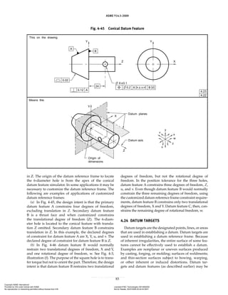 ASME Y14.5-2009
83
in Z. The origin of the datum reference frame to locate
the 6-diameter hole is from the apex of the conical
datum feature simulator. In some applications it may be
necessary to customize the datum reference frame. The
following are examples of applications of customized
datum reference frames:
(a) In Fig. 4-45, the design intent is that the primary
datum feature A constrains four degrees of freedom,
excluding translation in Z. Secondary datum feature
B is a thrust face and when customized constrains
the translational degree of freedom (Z). The 6-diam-
eter hole is located to the conical feature with transla-
tion Z omitted. Secondary datum feature B constrains
translation in Z. In this example, the declared degrees
of constraint for datum feature A are X, Y, u, and v. The
declared degree of constraint for datum feature B is Z.
(b) In Fig. 4-46 datum feature B would normally
restrain two translational degrees of freedom, X and Y,
and one rotational degree of freedom, w. See Fig. 4-3,
illustration (f). The purpose of the square hole is to trans-
fer torque but not to orient the part. Therefore, the design
intent is that datum feature B restrains two translational
degrees of freedom, but not the rotational degree of
freedom. In the position tolerance for the three holes,
datum feature A constrains three degrees of freedom, Z,
u, and v. Even though datum feature B would normally
constrain the three remaining degrees of freedom, using
the customized datum reference frame constraint require-
ments, datum feature B constrains only two translational
degrees of freedom, X and Y. Datum feature C, then, con-
strains the remaining degree of rotational freedom, w.
4.24 DATUM TARGETS
Datum targets are the designated points, lines, or areas
that are used in establishing a datum. Datum targets are
used in establishing a datum reference frame. Because
of inherent irregularities, the entire surface of some fea-
tures cannot be effectively used to establish a datum.
Examples are nonplanar or uneven surfaces produced
by casting, forging, or molding; surfaces of weldments;
and thin-section surfaces subject to bowing, warping,
or other inherent or induced distortions. Datum tar-
gets and datum features (as described earlier) may be
Fig. 4-45 Conical Datum Feature
Copyright ASME International
Provided by IHS under license with ASME Licensee=FMC Technologies /5914950002
Not for Resale, 05/07/2009 00:24:44 MDT
No reproduction or networking permitted without license from IHS
--`,,`,,,``,`,``,,``,`,`,,,`,`,`-`-`,,`,,`,`,,`---
 