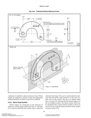ASME Y14.5-2009
84
Fig. 4-46 Customized Datum Reference Frame
combined to establish a datum reference frame. Where
targets are applied to a feature of size, the appropriate
material boundary modifier is specified or implied.
4.24.1 Datum Target Symbols
Datum targets are designated on the drawing by
means of a datum target symbol. See Fig. 3-6. The sym-
bol is placed outside the part outline with a radial line
directed to the target. The use of a solid radial line indi-
cates that the datum target symbol is on the near (vis-
ible) view of the surface. The use of a dashed radial
line, as in Fig. 4-47, indicates that the datum target is on
the far (hidden) surface. The datum feature itself may
be identified with a datum feature symbol as shown in
Fig. 4-53 or by using the datum reference frame symbol
as shown in Fig. 4-54.
Copyright ASME International
Provided by IHS under license with ASME Licensee=FMC Technologies /5914950002
Not for Resale, 05/07/2009 00:24:44 MDT
No reproduction or networking permitted without license from IHS
--`,,`,,,``,`,``,,``,`,`,,,`,`,`-`-`,,`,,`,`,,`---
 