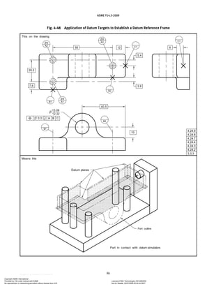 ASME Y14.5-2009
86
Fig. 4-48 Application of Datum Targets to Establish a Datum Reference Frame
Copyright ASME International
Provided by IHS under license with ASME Licensee=FMC Technologies /5914950002
Not for Resale, 05/07/2009 00:24:44 MDT
No reproduction or networking permitted without license from IHS
--`,,`,,,``,`,``,,``,`,`,,,`,`,`-`-`,,`,,`,`,,`---
 