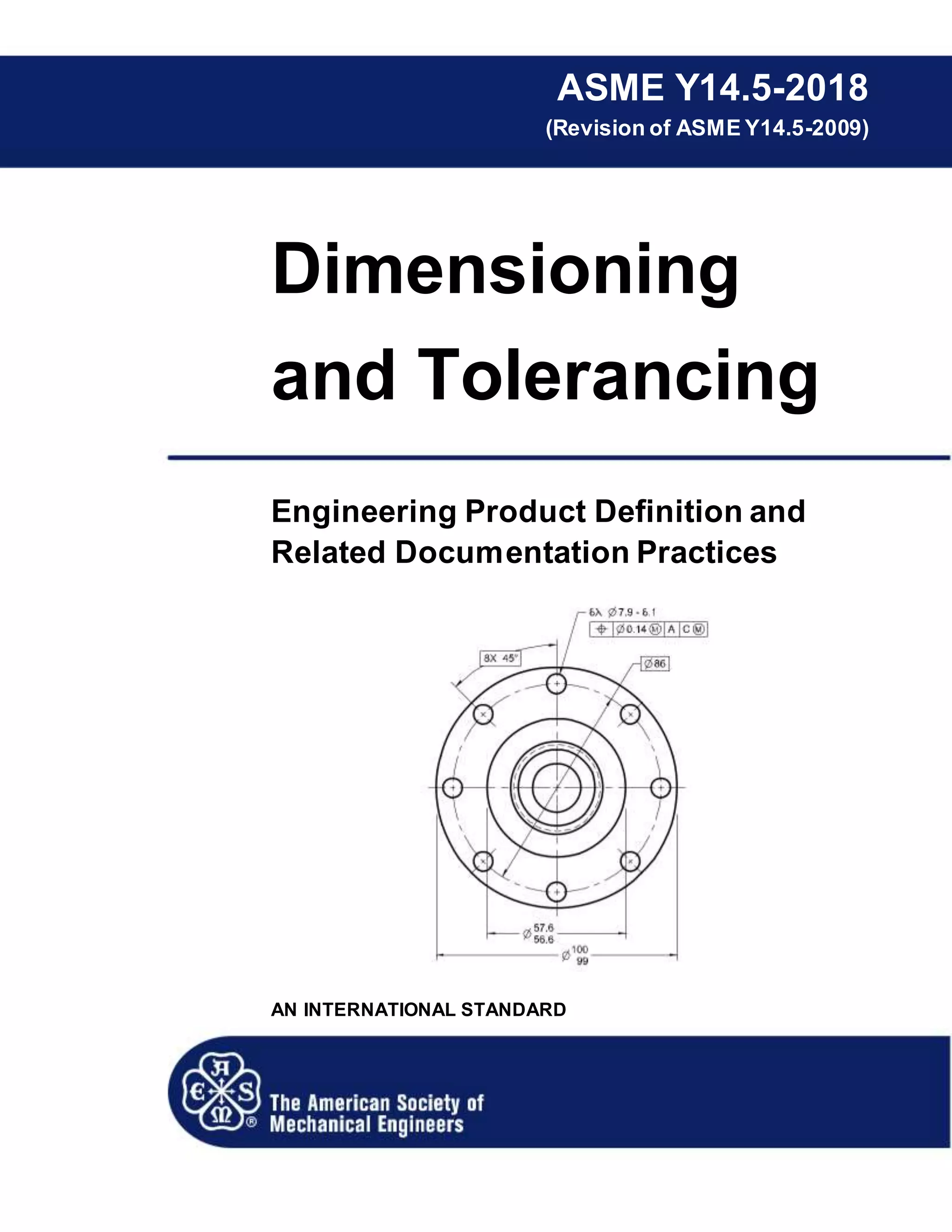 ASME Y14.5-2018
(Revision of ASME Y14.5-2009)
Dimensioning
and Tolerancing
Engineering Product Definition and
Related Documentation Practices
AN INTERNATIONAL STANDARD
 