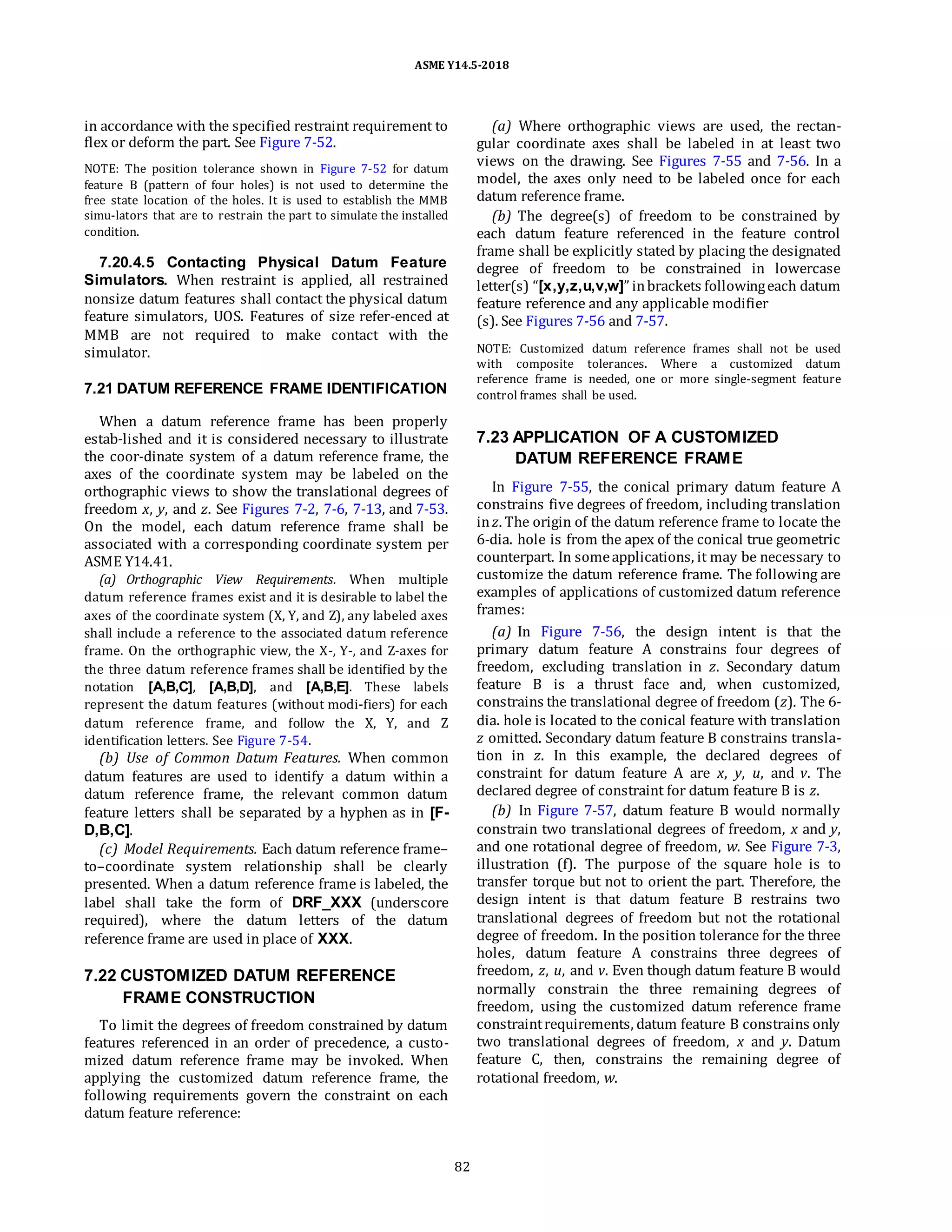 ASME Y14.5-2018
in accordance with the specified restraint requirement to
flex or deform the part. See Figure 7-52.
NOTE: The position tolerance shown in Figure 7-52 for datum
feature B (pattern of four holes) is not used to determine the
free state location of the holes. It is used to establish the MMB
simu-lators that are to restrain the part to simulate the installed
condition.
7.20.4.5 Contacting Physical Datum Feature
Simulators. When restraint is applied, all restrained
nonsize datum features shall contact the physical datum
feature simulators, UOS. Features of size refer-enced at
MMB are not required to make contact with the
simulator.
7.21 DATUM REFERENCE FRAME IDENTIFICATION
When a datum reference frame has been properly
estab-lished and it is considered necessary to illustrate
the coor-dinate system of a datum reference frame, the
axes of the coordinate system may be labeled on the
orthographic views to show the translational degrees of
freedom x, y, and z. See Figures 7-2, 7-6, 7-13, and 7-53.
On the model, each datum reference frame shall be
associated with a corresponding coordinate system per
ASME Y14.41.
(a) Orthographic View Requirements. When multiple
datum reference frames exist and it is desirable to label the
axes of the coordinate system (X, Y, and Z), any labeled axes
shall include a reference to the associated datum reference
frame. On the orthographic view, the X-, Y-, and Z-axes for
the three datum reference frames shall be identified by the
notation [A,B,C], [A,B,D], and [A,B,E]. These labels
represent the datum features (without modi-fiers) for each
datum reference frame, and follow the X, Y, and Z
identification letters. See Figure 7-54.
(b) Use of Common Datum Features. When common
datum features are used to identify a datum within a
datum reference frame, the relevant common datum
feature letters shall be separated by a hyphen as in [F-
D,B,C].
(c) Model Requirements. Each datum reference frame–
to–coordinate system relationship shall be clearly
presented. When a datum reference frame is labeled, the
label shall take the form of DRF_XXX (underscore
required), where the datum letters of the datum
reference frame are used in place of XXX.
7.22 CUSTOMIZED DATUM REFERENCE
FRAME CONSTRUCTION
To limit the degrees of freedom constrained by datum
features referenced in an order of precedence, a custo-
mized datum reference frame may be invoked. When
applying the customized datum reference frame, the
following requirements govern the constraint on each
datum feature reference:
(a) Where orthographic views are used, the rectan-
gular coordinate axes shall be labeled in at least two
views on the drawing. See Figures 7-55 and 7-56. In a
model, the axes only need to be labeled once for each
datum reference frame.
(b) The degree(s) of freedom to be constrained by
each datum feature referenced in the feature control
frame shall be explicitly stated by placing the designated
degree of freedom to be constrained in lowercase
letter(s) “[x,y,z,u,v,w]” inbrackets followingeach datum
feature reference and any applicable modifier
(s). See Figures 7-56 and 7-57.
NOTE: Customized datum reference frames shall not be used
with composite tolerances. Where a customized datum
reference frame is needed, one or more single-segment feature
control frames shall be used.
7.23 APPLICATION OF A CUSTOMIZED
DATUM REFERENCE FRAME
In Figure 7-55, the conical primary datum feature A
constrains five degrees of freedom, including translation
inz. The origin of the datum reference frame to locate the
6-dia. hole is from the apex of the conical true geometric
counterpart. In someapplications, it may be necessary to
customize the datum reference frame. The following are
examples of applications of customized datum reference
frames:
(a) In Figure 7-56, the design intent is that the
primary datum feature A constrains four degrees of
freedom, excluding translation in z. Secondary datum
feature B is a thrust face and, when customized,
constrains the translational degree of freedom (z). The 6-
dia. hole is located to the conical feature with translation
z omitted. Secondary datum feature B constrains transla-
tion in z. In this example, the declared degrees of
constraint for datum feature A are x, y, u, and v. The
declared degree of constraint for datum feature B is z.
(b) In Figure 7-57, datum feature B would normally
constrain two translational degrees of freedom, x and y,
and one rotational degree of freedom, w. See Figure 7-3,
illustration (f). The purpose of the square hole is to
transfer torque but not to orient the part. Therefore, the
design intent is that datum feature B restrains two
translational degrees of freedom but not the rotational
degree of freedom. In the position tolerance for the three
holes, datum feature A constrains three degrees of
freedom, z, u, and v. Even though datum feature B would
normally constrain the three remaining degrees of
freedom, using the customized datum reference frame
constraintrequirements, datum feature B constrains only
two translational degrees of freedom, x and y. Datum
feature C, then, constrains the remaining degree of
rotational freedom, w.
82
 