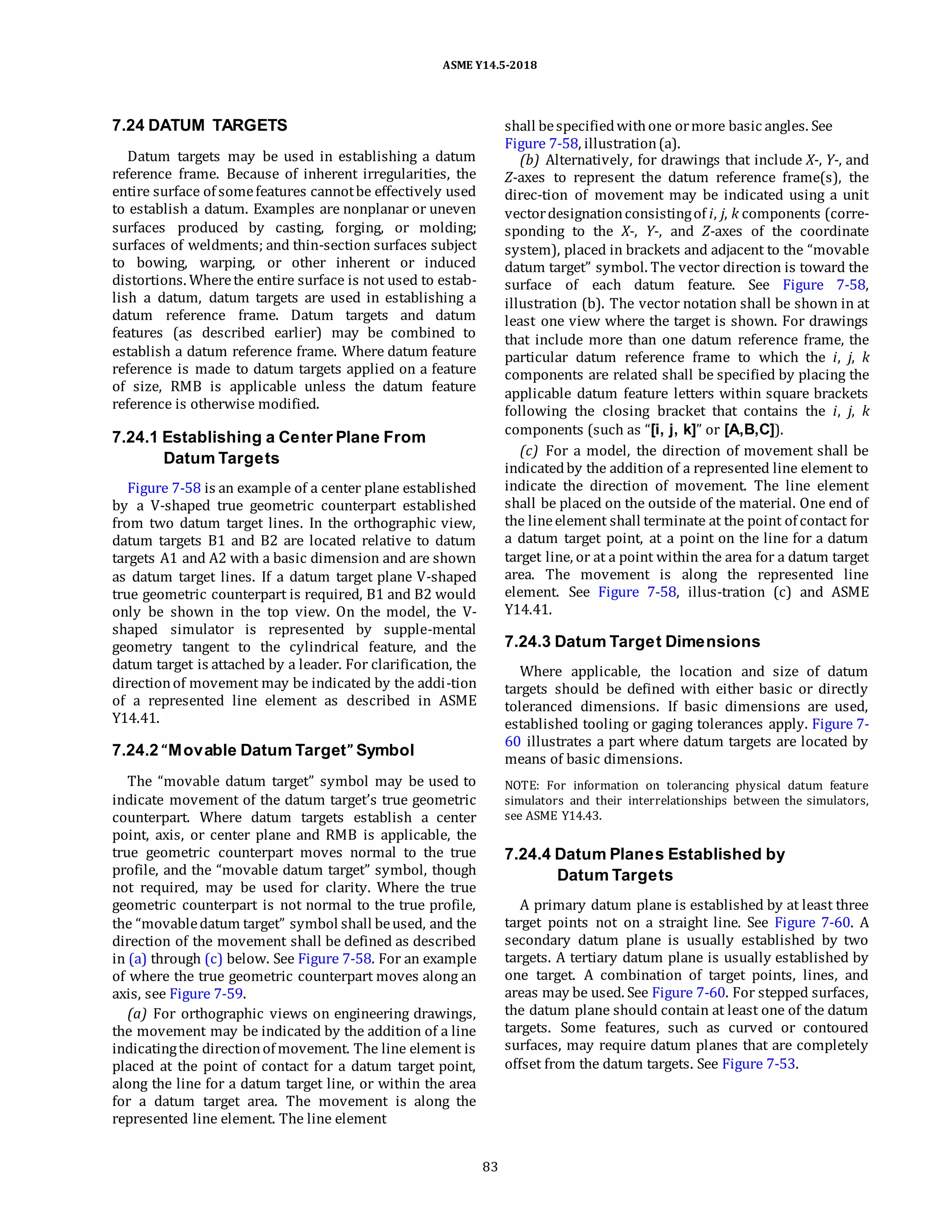 ASME Y14.5-2018
7.24 DATUM TARGETS
Datum targets may be used in establishing a datum
reference frame. Because of inherent irregularities, the
entire surface of somefeatures cannotbe effectively used
to establish a datum. Examples are nonplanar or uneven
surfaces produced by casting, forging, or molding;
surfaces of weldments; and thin-section surfaces subject
to bowing, warping, or other inherent or induced
distortions. Wherethe entire surface is not used to estab-
lish a datum, datum targets are used in establishing a
datum reference frame. Datum targets and datum
features (as described earlier) may be combined to
establish a datum reference frame. Where datum feature
reference is made to datum targets applied on a feature
of size, RMB is applicable unless the datum feature
reference is otherwise modified.
7.24.1 Establishing a Center Plane From
Datum Targets
Figure 7-58 is an example of a center plane established
by a V-shaped true geometric counterpart established
from two datum target lines. In the orthographic view,
datum targets B1 and B2 are located relative to datum
targets A1 and A2 with a basic dimension and are shown
as datum target lines. If a datum target plane V-shaped
true geometric counterpart is required, B1 and B2 would
only be shown in the top view. On the model, the V-
shaped simulator is represented by supple-mental
geometry tangent to the cylindrical feature, and the
datum target is attached by a leader. For clarification, the
directionof movement may be indicated by the addi-tion
of a represented line element as described in ASME
Y14.41.
7.24.2 “Movable Datum Target” Symbol
The “movable datum target” symbol may be used to
indicate movement of the datum target’s true geometric
counterpart. Where datum targets establish a center
point, axis, or center plane and RMB is applicable, the
true geometric counterpart moves normal to the true
profile, and the “movable datum target” symbol, though
not required, may be used for clarity. Where the true
geometric counterpart is not normal to the true profile,
the “movabledatum target” symbol shall beused, and the
direction of the movement shall be defined as described
in (a) through (c) below. See Figure 7-58. For an example
of where the true geometric counterpart moves along an
axis, see Figure 7-59.
(a) For orthographic views on engineering drawings,
the movement may be indicated by the addition of a line
indicatingthe directionof movement. The line element is
placed at the point of contact for a datum target point,
along the line for a datum target line, or within the area
for a datum target area. The movement is along the
represented line element. The line element
shall bespecifiedwithone ormore basic angles. See
Figure 7-58, illustration(a).
(b) Alternatively, for drawings that include X-, Y-, and
Z-axes to represent the datum reference frame(s), the
direc-tion of movement may be indicated using a unit
vectordesignationconsistingof i, j, k components (corre-
sponding to the X-, Y-, and Z-axes of the coordinate
system), placed in brackets and adjacent to the “movable
datum target” symbol. The vector direction is toward the
surface of each datum feature. See Figure 7-58,
illustration (b). The vector notation shall be shown in at
least one view where the target is shown. For drawings
that include more than one datum reference frame, the
particular datum reference frame to which the i, j, k
components are related shall be specified by placing the
applicable datum feature letters within square brackets
following the closing bracket that contains the i, j, k
components (such as “[i, j, k]” or [A,B,C]).
(c) For a model, the direction of movement shall be
indicatedby the addition of a represented line element to
indicate the direction of movement. The line element
shall be placed on the outside of the material. One end of
the lineelement shall terminate at the point of contact for
a datum target point, at a point on the line for a datum
target line, or at a point within the area for a datum target
area. The movement is along the represented line
element. See Figure 7-58, illus-tration (c) and ASME
Y14.41.
7.24.3 Datum Target Dimensions
Where applicable, the location and size of datum
targets should be defined with either basic or directly
toleranced dimensions. If basic dimensions are used,
established tooling or gaging tolerances apply. Figure 7-
60 illustrates a part where datum targets are located by
means of basic dimensions.
NOTE: For information on tolerancing physical datum feature
simulators and their interrelationships between the simulators,
see ASME Y14.43.
7.24.4 Datum Planes Established by
Datum Targets
A primary datum plane is established by at least three
target points not on a straight line. See Figure 7-60. A
secondary datum plane is usually established by two
targets. A tertiary datum plane is usually established by
one target. A combination of target points, lines, and
areas may be used. See Figure 7-60. For stepped surfaces,
the datum plane should contain at least one of the datum
targets. Some features, such as curved or contoured
surfaces, may require datum planes that are completely
offset from the datum targets. See Figure 7-53.
83
 